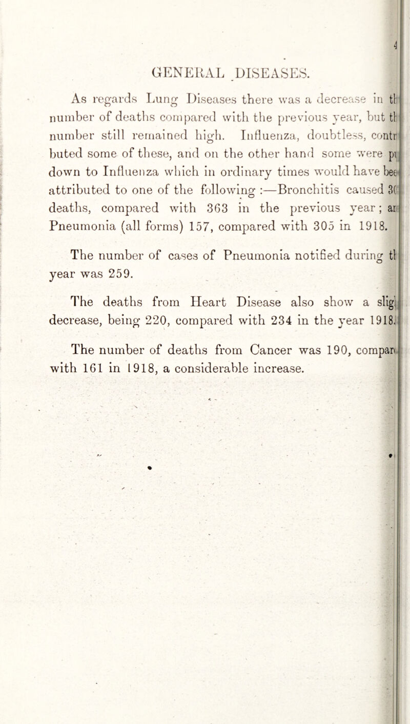 \ GENERAL DISEASES. As regards Lung Diseases there was a decrease in til number of deaths compared with the previous year, hut tl! number still remained high. Influenza, doubtless, contrl buted some of these, and on the other hand some were pij down to Influenza which in ordinary times would have bee- attributed to one of the following :—Bronchitis caused 3(; deaths, compared with 363 in the previous year; an- Pneumonia (all forms) 157, compared with 305 in 1918. The number of cases of Pneumonia notified during tl o year was 259. The deaths from Heart Disease also show a slig! decrease, being 220, compared with 234 in the year 1918.! The number of deaths from Cancer was 190, compari with 161 in 1918, a considerable increase.