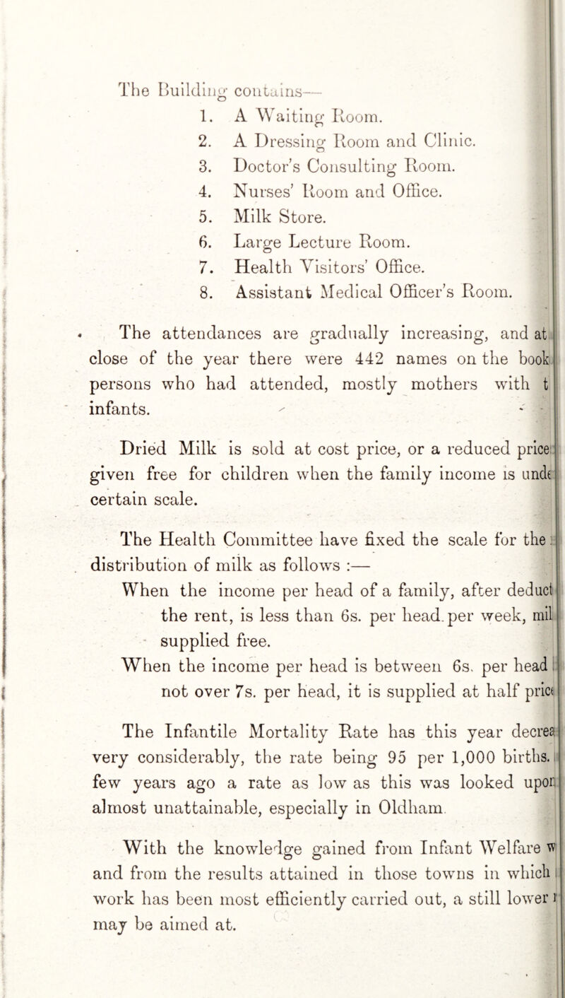 The Building contains— 1. A Waiting Room. 2. A Dressing Room and Clinic. 3. Doctor’s Consulting Room. 4. Nurses’ Room and Office. 5. Milk Store. 6. Large Lecture Room. 7. Health Visitors’ Office. jj 8. Assistant Medical Officer’s Room. The attendances are gradually increasing, and at close of the year there were 442 names on the book persons who had attended, mostly mothers with t infants. ^ * - Dried Milk is sold at cost price, or a reduced price given free for children when the family income is unck certain scale. The Health Committee have fixed the scale for the .: distribution of milk as follows :— When the income per head of a family, after deduct the rent, is less than 6s. per head, per week, mil supplied free. When the income per head is between 6s. per head I not over 7s. per head, it is supplied at half price The Infantile Mortality Rate has this year decrea very considerably, the rate being 95 per 1,000 births, few years ago a rate as low as this was looked upon almost unattainable, especially in Oldham With the knowledge gained from Infant Welfare w and from the results attained in those towns in which i work has been most efficiently carried out, a still lower r may be aimed at.