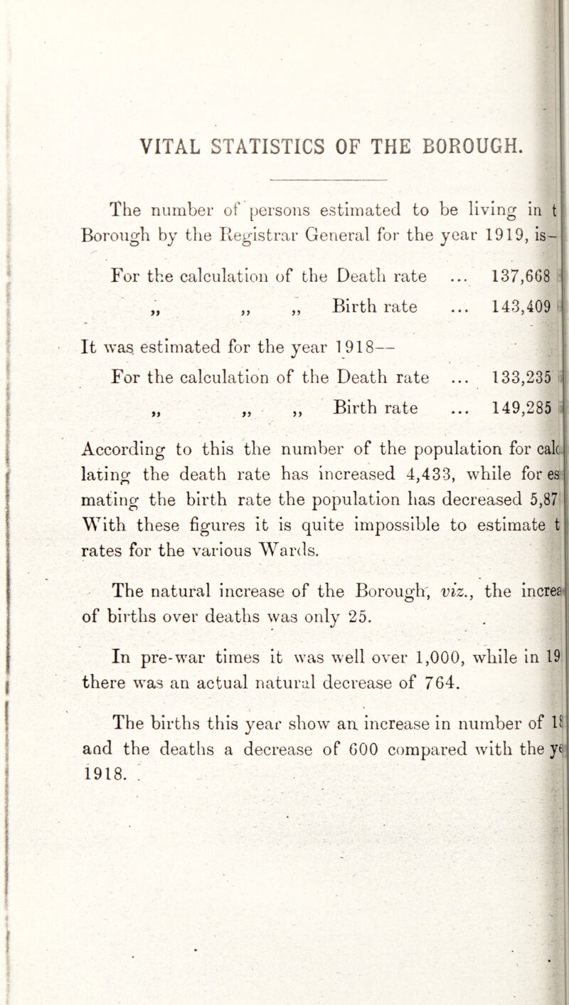 VITAL STATISTICS OF THE BOROUGH. The number of persons estimated to be living in t Borough by the Registrar General for the year 1919, is- For the calculation of the Death rate ... 137,668 „ ,, „ Birth rate ... 143,409 It was estimated for the year 1918— For the calculation of the Death rate ... 133,235 „ „ ,, Birth rate ... 149,285 According to this the number of the population for calc lating the death rate has increased 4,433, while fores mating the birth rate the population has decreased 5,87 With these figures it is quite impossible to estimate t rates for the various Wards. The natural increase of the Borough, viz., the incree of births over deaths was only 25. In pre-war times it was well over 1,000, while in 19 there was an actual natural decrease of 764. The births this year show an increase in number of 11 and the deaths a decrease of 600 compared with the yc 1918. .