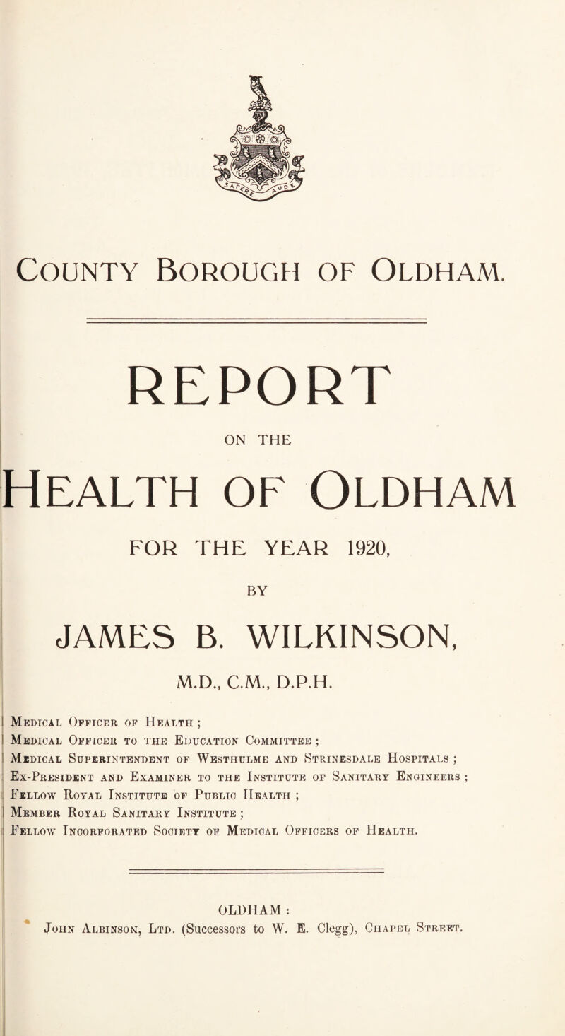 County Borough of Oldham. report ON THE Health of Oldham FOR THE YEAR 1920. BY JAMES B. WILKINSON, M.D.. C.M.. D.P.H. I Medical Officer of Health ; I Medical Officer to the Education Committee ; I Medical Superintendent of Westhulme and Strinesdale Hospitals ; Ex-President and Examiner to the Institute of Sanitary Engineers ; I Fellow Royal Institute of Public Health ; ! Member Royal Sanitary Institute ; Fellow Incorporated Society of Medical Officers of Health. OLDHAM: John Albinson, Ltd. (Successors to W- E. Clegg), Chapel Street.