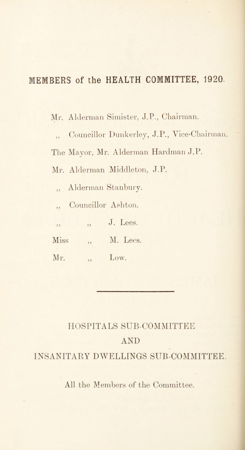 Mr. Alderman Simister, J.P., Chairman. „ Councillor Dunkerley, J.P., Vice-Chairman. The Mayor, Mr. Alderman Hardman J.P. Mr. Alderman Middleton, J.P. ,, Alderman Stanbury. ,, Councillor Ashton. ,, ,, J. Lees. Miss ,, M. Lees. Mr. ,, Low. HOSPITALS SUB COMMITTEE AND p. INSANITARY DWELLINGS SUB-COMMITTEE. All the Members of the Committee.