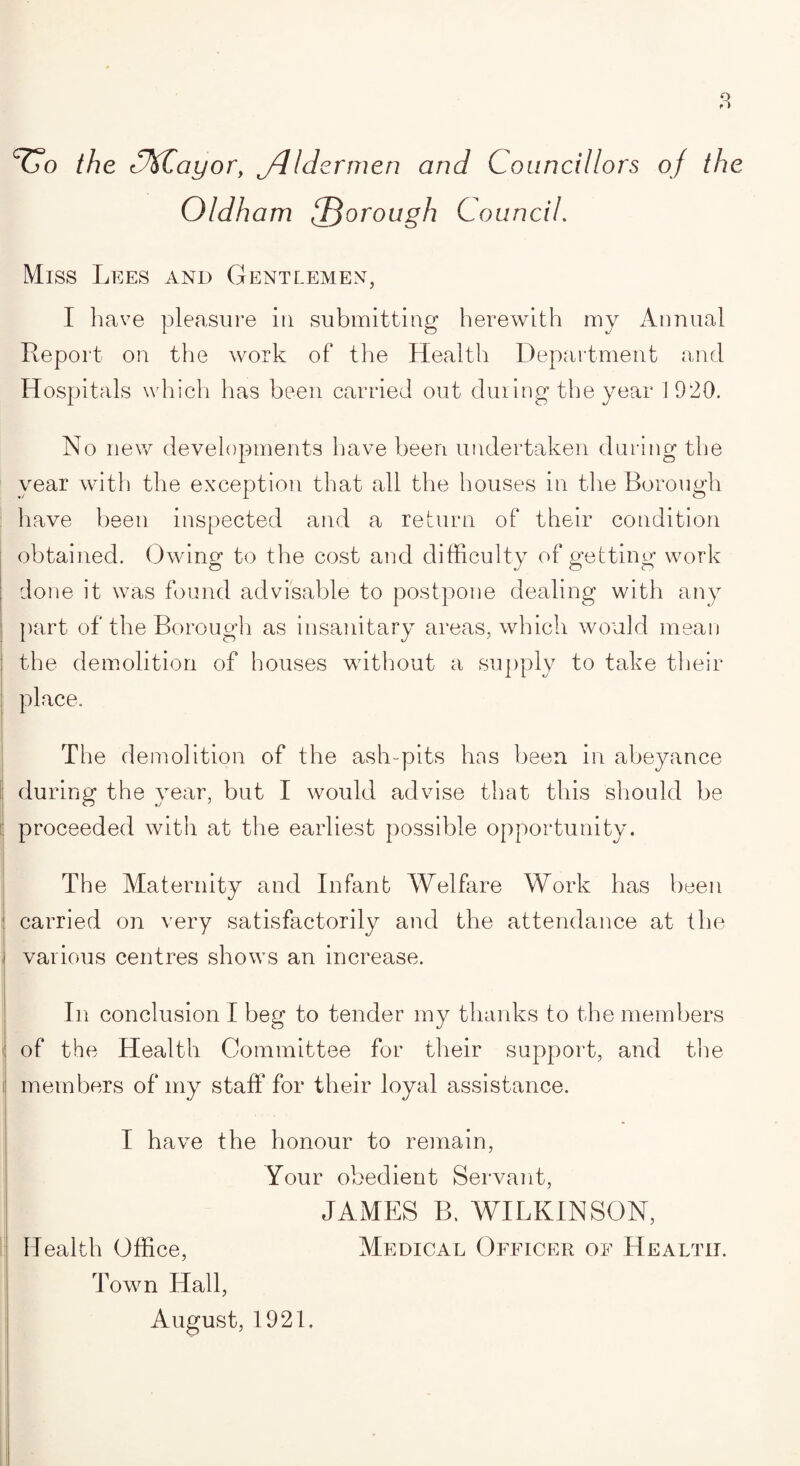 ^o the cJkCayor, jdIdermen and Councillors of the Oldham {Thorough Council. Miss Lees and Gentlemen, I have pleasure in submitting herewith my Annual Report on the work of the Health Department and Hospitals which lias been carried out during the year 1920. No new developments have been undertaken during the year with the exception that all the houses in the Borough have been inspected and a return of their condition obtained. Owing to the cost and difficulty of getting work done it was found advisable to postpone dealing with any part of the Borough as insanitary areas, which would mean the demolition of houses without a supply to take their place. ! The demolition of the ash-pits has been in abeyance during the year, but I would advise that this should be proceeded with at the earliest possible opportunity. The Maternity and Infant Welfare Work has been carried on very satisfactorily and the attendance at the i various centres shows an increase. In conclusion I beg to tender my thanks to the members of the Health Committee for their support, and the members of my staff for their loyal assistance. I have the honour to remain, Your obedient Servant, JAMES B. WILKINSON, Health Office, Medical Officer of Health. Town Hall,