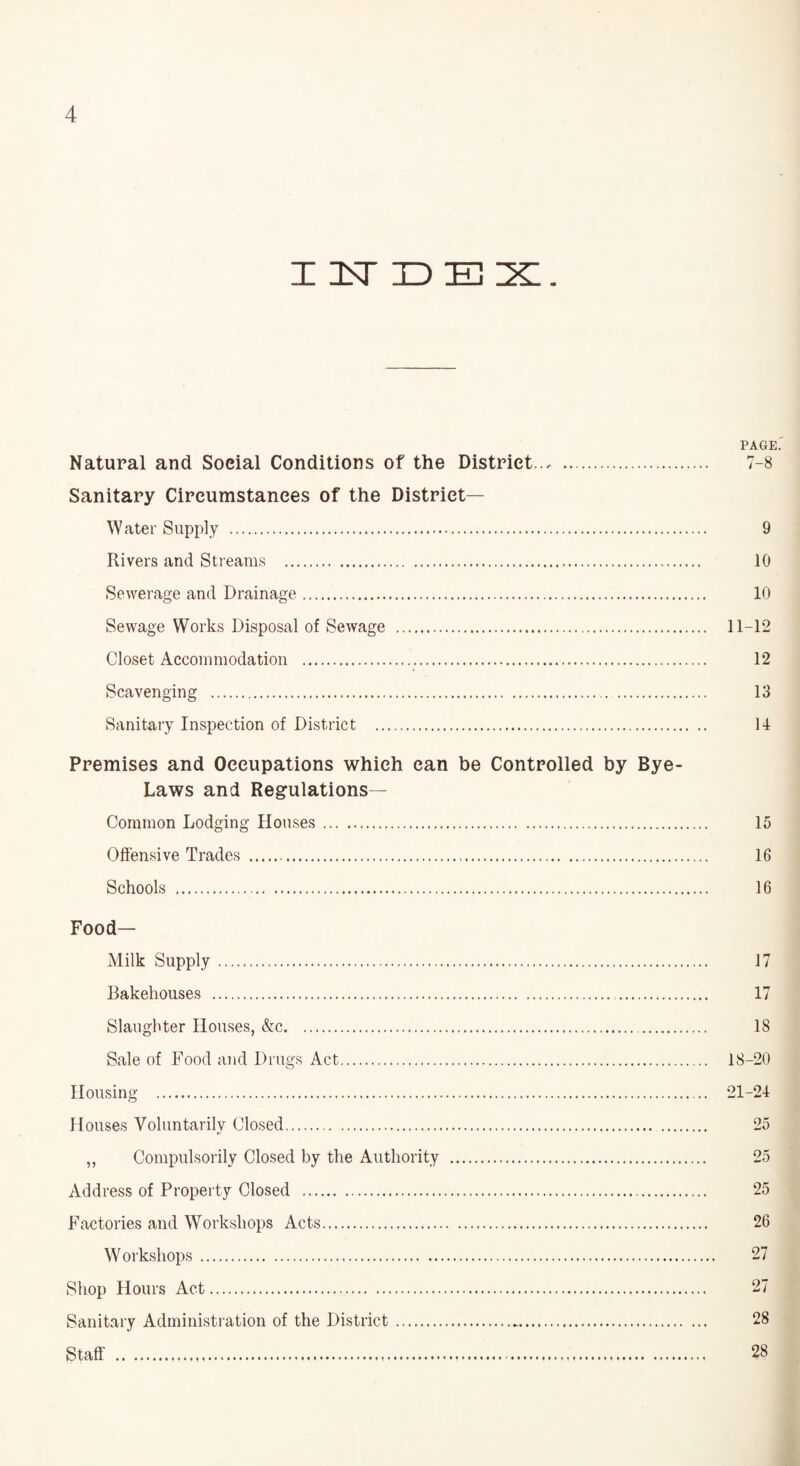 X 1ST ID E 2§Z. PAGE.' Natural and Soeial Conditions of the District.., . 7-8 Sanitary Circumstances of the District- Water Supply . 9 Rivers and Streams . 10 Sewerage and Drainage. 10 Sewage Works Disposal of Sewage . 11-12 Closet Accommodation . 12 Scavenging . 13 Sanitary Inspection of District . 14 Premises and Occupations which can be Controlled by Bye- Laws and Regulations— Common Lodging Houses. 15 Offensive Trades . 16 Schools . 16 Food- Milk Supply. 17 Bakehouses . 17 Slaughter Houses, &c. 18 Sale of Food and Drugs Act. 18-20 Housing . 21-24 Houses Voluntarily Closed. 25 ,, Compulsorily Closed by the Authority . 25 Address of Property Closed . 25 Factories and Workshops Acts. 26 W orkshops. 27 Shop Hours Act. 27 Sanitary Administration of the District. 28 Staff . 28