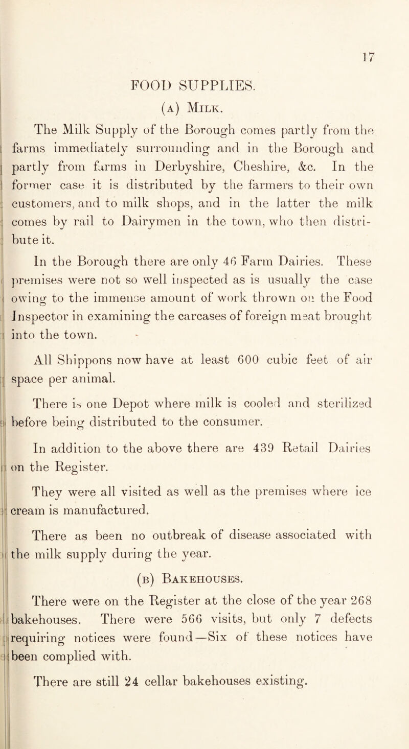 FOOD SUPPLIES. (a) Milk. The Milk Supply of the Borough comes partly from the farms immediately surrounding and in the Borough and partly from farms in Derbyshire, Cheshire, &c. In the former case it is distributed by the farmers to their own customers, and to milk shops, and in the latter the milk comes by rail to Dairymen in the town, who then distri¬ bute it. In the Borough there are only 46 Farm Dairies. These i premises were not so well inspected as is usually the case owing to the immense amount of work thrown on the Food Inspector in examining the carcases of foreign meat brought ! into the town. All Shippons now have at least 600 cubic feet of air ; space per animal. There is one Depot where milk is cooled and sterilized 1 before being distributed to the consumer. O In addition to the above there are 439 Retail Dairies i on the Register. They were all visited as well as the premises where ice : cream is manufactured. i There as been no outbreak of disease associated with the milk supply during the year. (b) Bakehouses. There were on the Register at the close of the year 268 bakehouses. There were 566 visits, but only 7 defects requiring notices were found—Six of these notices have been complied with. There are still 24 cellar bakehouses existing.