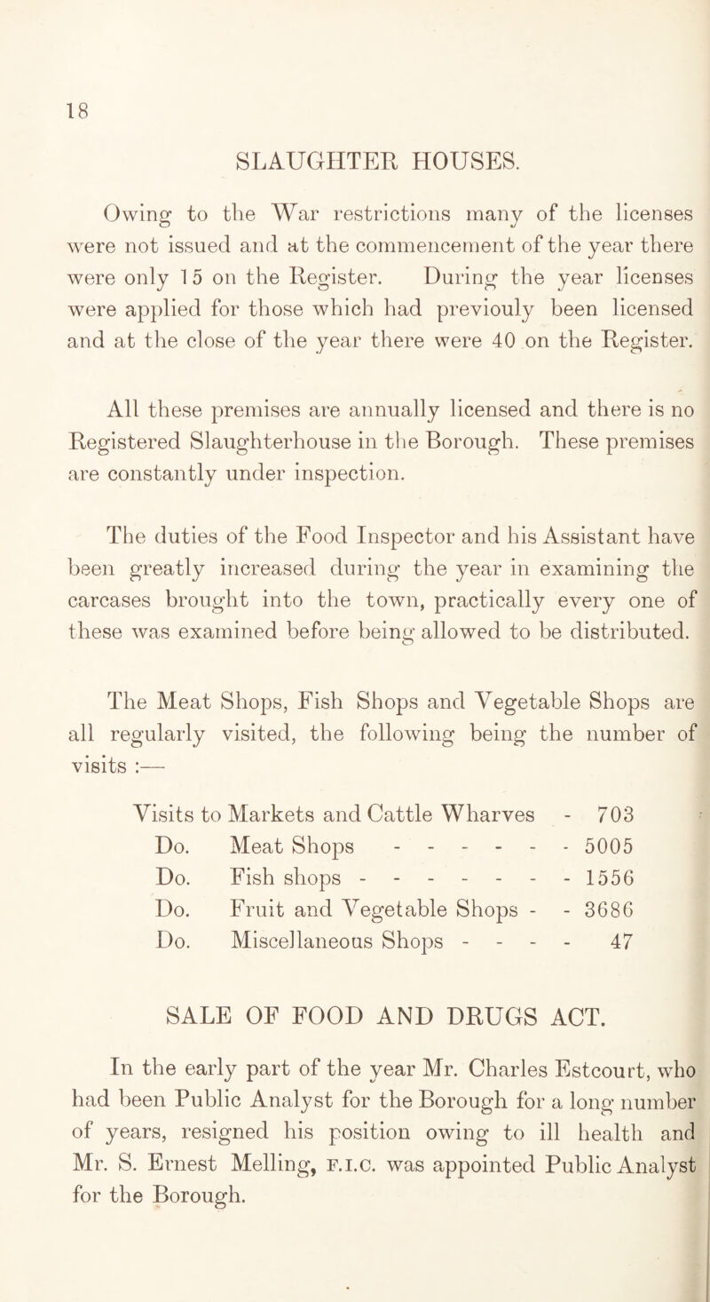SLAUGHTER HOUSES. Owing to the War restrictions many of the licenses were not issued and at the commencement of the year there were only 1 5 on the Register. During the year licenses were applied for those which had previouly been licensed and at the close of the year there were 40 on the Register. All these premises are annually licensed and there is no Registered Slaughterhouse in the Borough. These premises are constantly under inspection. The duties of the Food Inspector and his Assistant have been greatly increased during the year in examining the carcases brought into the town, practically every one of these was examined before beinsf allowed to be distributed. O The Meat Shops, Fish Shops and Vegetable Shops are all regularly visited, the following being the number of visits :— Visits to Markets and Cattle Wharves - 703 Do. Meat Shops ------ 5005 Do. Fish shops - - - - - - - 1556 Do. Fruit and Vegetable Shops - - 3686 Do. Miscellaneous Shops - 47 SALE OF FOOD AND DRUGS ACT. In the early part of the year Mr. Charles Estcourt, who had been Public Analyst for the Borough for a long number of years, resigned his position owing to ill health and Mr. S. Ernest Melling, f.i.c. was appointed Public Analyst for the Borough.