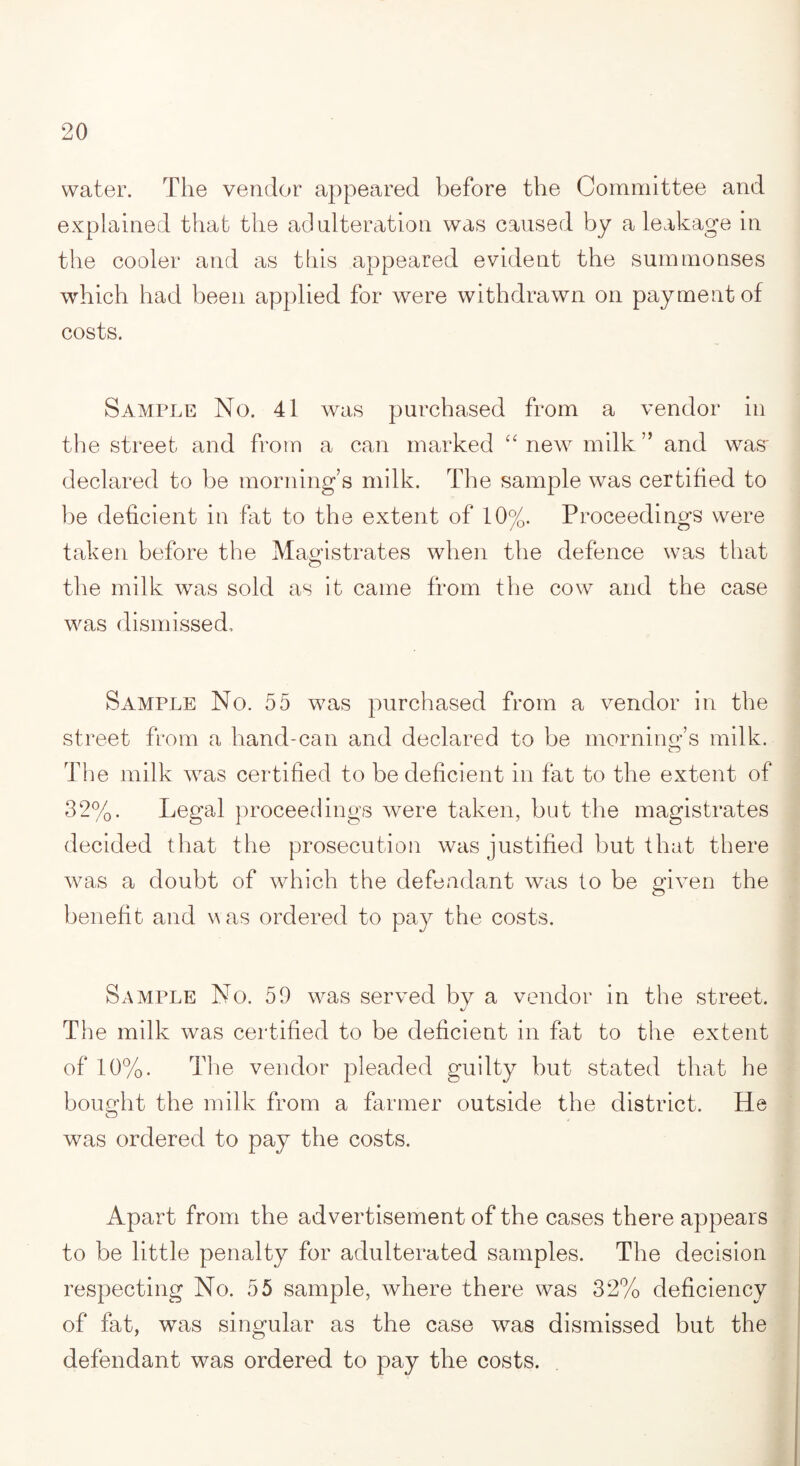 water. The vendor appeared before the Committee and explained that the adulteration was caused by a leakage in the cooler and as this appeared evident the summonses which had been applied for were withdrawn on payment of costs. Sample No. 41 was purchased from a vendor in the street and from a can marked “ new milk ” and was declared to be morning’s milk. The sample was certified to be deficient in fat to the extent of 10%. Proceedings were taken before the Magistrates when the defence was that the milk was sold as it came from the cow and the case was dismissed. Sample No. 55 was purchased from a vendor in the street from a hand-can and declared to be morning’s milk. The milk wras certified to be deficient in fat to the extent of 32%. Legal proceedings were taken, but the magistrates decided that the prosecution was justified but that there was a doubt of which the defendant was to be given the benefit and was ordered to pay the costs. Sample No. 59 was served by a vendor in the street. The milk was certified to be deficient in fat to the extent of 10%. The vendor pleaded guilty but stated that he bought the milk from a farmer outside the district. He was ordered to pay the costs. Apart from the advertisement of the cases there appears to be little penalty for adulterated samples. The decision respecting No. 55 sample, where there was 32% deficiency of fat, was singular as the case was dismissed but the defendant was ordered to pay the costs.