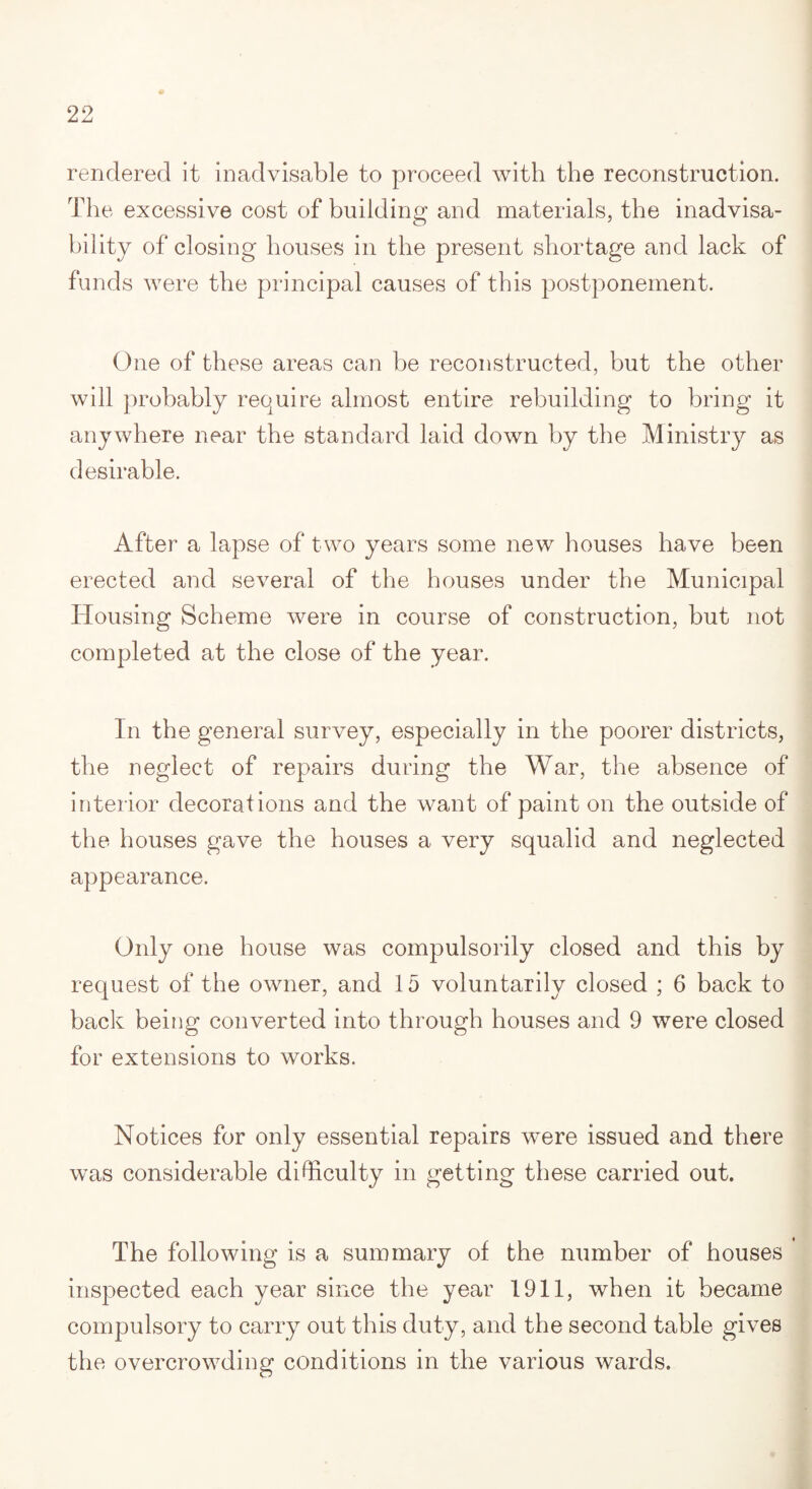 rendered it inadvisable to proceed with the reconstruction. The excessive cost of building and materials, the inadvisa¬ bility of closing houses in the present shortage and lack of funds were the principal causes of this postponement. One of these areas can be reconstructed, but the other will probably require almost entire rebuilding to bring it anywhere near the standard laid down by the Ministry as desirable. After a lapse of two years some new houses have been erected and several of the houses under the Municipal Housing Scheme were in course of construction, but not completed at the close of the year. In the general survey, especially in the poorer districts, the neglect of repairs during the War, the absence of interior decorations and the want of paint on the outside of the iiouses gave the houses a very squalid and neglected appearance. Only one house was compulsorily closed and this by request of the owner, and 15 voluntarily closed ; 6 back to back being converted into through houses and 9 were closed for extensions to works. Notices for only essential repairs were issued and there was considerable difficulty in getting these carried out. The following is a summary of the number of houses inspected each year since the year 1911, when it became compulsory to carry out this duty, and the second table gives the overcrowding conditions in the various wards.
