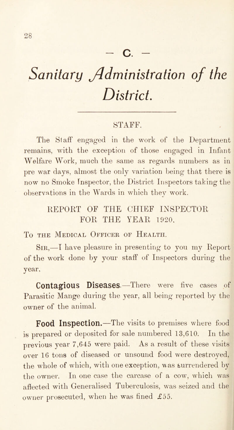 - c. - Sanitary yldministration of the District. STAFF. The Staff engaged in the work of the Department remains, with the exception of those engaged in Infant Welfare Work, much the same as regards numbers as in pre war days, almost the only variation being that there is now no Smoke Inspector, the District Inspectors taking the observations in the Wards in which they work. REPORT OF THE CHIEF INSPECTOR FOR THE YEAR 1920. To the Medical Officer of Health, Sir,—I have pleasure in presenting to you my Report of the work done by your staff of Inspectors during the year. Contagious Diseases—There were five cases of Parasitic Mange during the year, all being reported by the owner of the animal. Food Inspection.—The visits to premises where food is prepared or deposited for sale numbered 13,610. In the previous year 7,645 were paid. As a result of these visits over 16 tons of diseased or unsound food were destroyed, the whole of which, with one exception, was surrendered by the owner. In one case the carcase of a cowr, which w7as affected with Generalised Tuberculosis, was seized and the owner prosecuted, when he was fined £55.