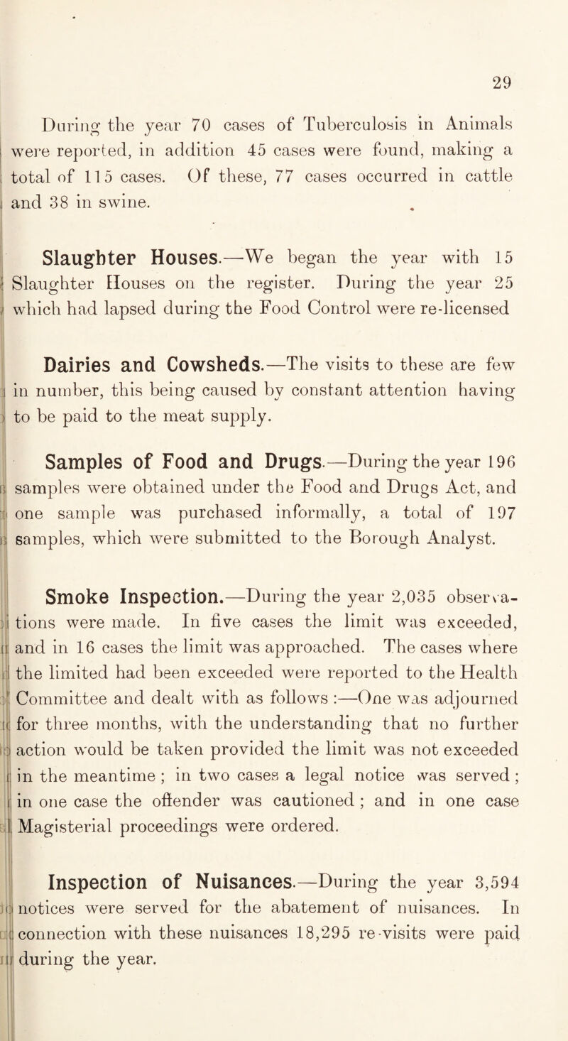 During the year 70 cases of Tuberculosis in Animals i were reported, in addition 45 cases were found, making a total of 115 cases. Of these, 77 cases occurred in cattle and 38 in swine. Slaughter Houses.—We began the year with 15 j Slaughter Houses on the register. During the year 25 1 which had lapsed during the Food Control were re-licensed Dairies and Cowsheds.—The visits to these are few j in number, this being caused by constant attention having to be paid to the meat supply. Samples of Food and Drugs.—During the year 196 i! samples were obtained under the Food and Drugs Act, and one sample was purchased informally, a total of 197 ; samples, which were submitted to the Borough Analyst. i : a Smoke Inspection.—During the year 2,035 observa¬ tions were made. In five cases the limit was exceeded, and in 16 cases the limit was approached. The cases where the limited had been exceeded were reported to the Health Committee and dealt with as follows :—One was adjourned for three months, with the understanding that no further action would be taken provided the limit was not exceeded in the meantime ; in two cases a legal notice was served ; in one case the offender was cautioned ; and in one case Magisterial proceedings were ordered. Cl ij Inspection of Nuisances.—During the year 3,594 notices wTere served for the abatement of nuisances. In connection with these nuisances 18,295 re-visits were paid during the year.