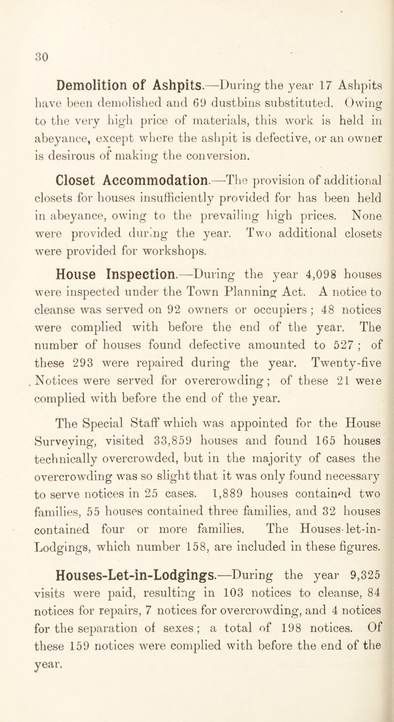 Demolition Of Ashpits.—During the year 17 Ashpits have been demolished and 69 dustbins substituted. Owing to the very high price of materials, this work is held in abeyance, except where the ashpit is defective, or an owner is desirous of making the conversion. Closet Accommodation.—The provision of additional closets for houses insufficiently provided for has been held in abeyance, owing to the prevailing high prices. None were provided during the year. Two additional closets were provided for workshops. House Inspection.—During the year 4,098 houses were inspected under the Town Planning Act. A notice to cleanse was served on 92 owners or occupiers ; 48 notices were complied with before the end of the year. The number of houses found defective amounted to 527 ; of these 293 were repaired during the year. Twenty-five Notices were served for overcrowding; of these 21 were complied with before the end of the year. The Special Staff which was appointed for the House Surveying, visited 33,859 houses and found 165 houses technically overcrowded, but in the majority of cases the overcrowding was so slight that it was only found necessary to serve notices in 25 cases. 1,889 houses contained two families, 55 houses contained three families, and 32 houses contained four or more families. The Houses-let-in- Lodgings, which number 158, are included in these figures. Houses-Let-in-LodgingS.—During the year 9,325 visits were paid, resulting in 103 notices to cleanse, 84 notices for repairs, 7 notices for overcrowding, and 4 notices for the separation of sexes; a total of 198 notices. Of these 159 notices were complied with before the end of the
