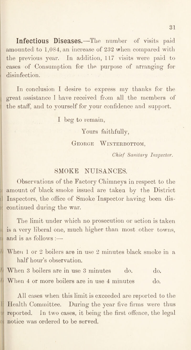 Infectious Diseases.—Tile number of visits paid amounted to 1,084, an increase of 232 when compared with the previous year. In addition, 117 visits were paid to cases of Consumption for the purpose of arranging for disinfection. In conclusion I desire to express my thanks for the great assistance I have received from all the members of the staff, and to yourself for your confidence and support. I beg to remain, Yours faithfully, George Winterbottom, Chief Sanitary Inspector. SMOKE NUISANCES. Observations of the Factory Chimneys in respect to the amount of black smoke issued are taken by the District Inspectors, the office of Smoke Inspector having been dis¬ continued during the war. The limit under which no prosecution or action is taken is a very liberal one, much higher than most other towns, and is as follows :— When 1 or 2 boilers are in use 2 minutes black smoke in a half hour’s observation. When 3 boilers are in use 3 minutes do. do. When 4 or more boilers are in use 4 minutes do. All cases when this limit is exceeded are reported to the Health Committee. During the year five firms were thus reported. In two cases, it being the first offence, the legal notice was ordered to be served.