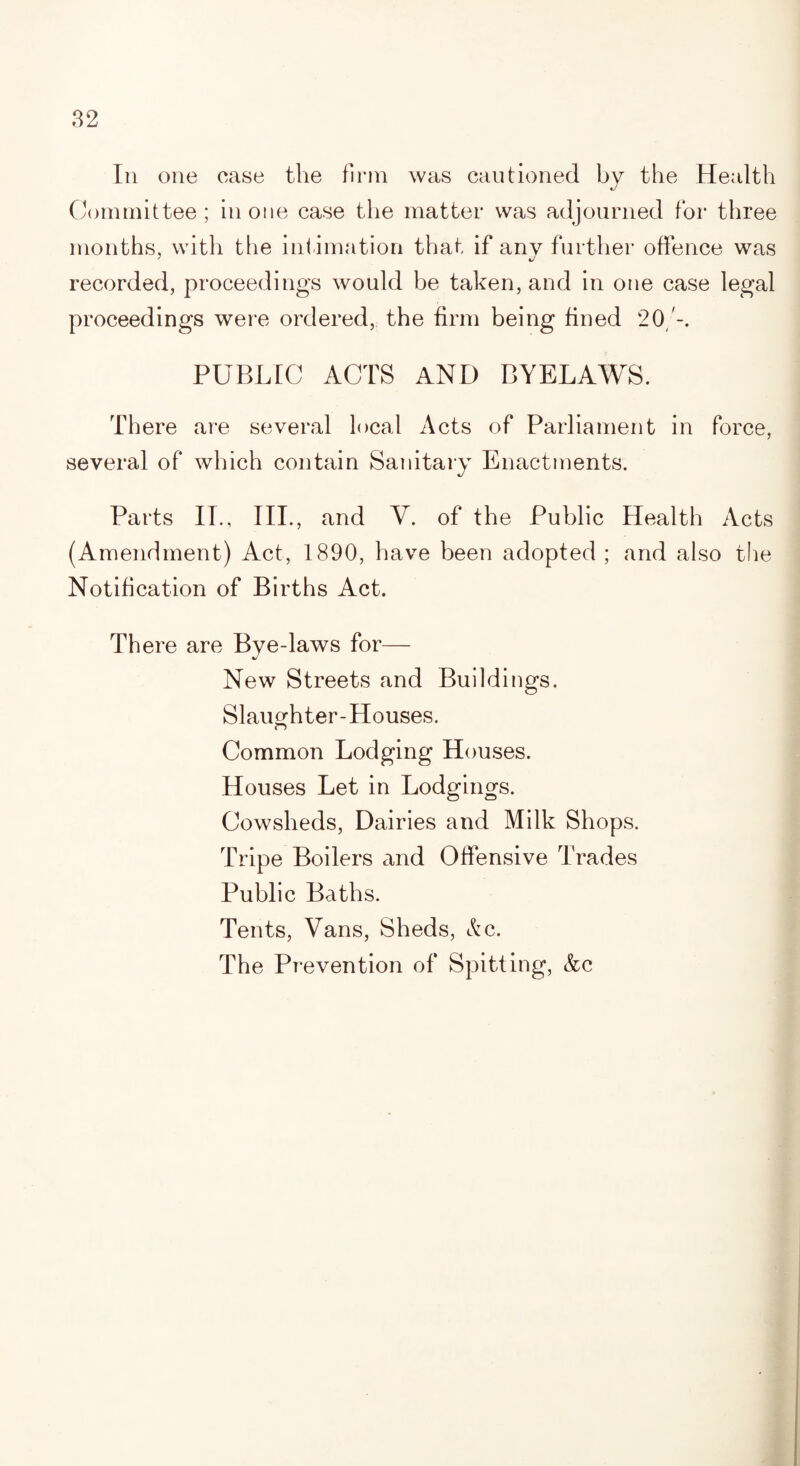 In one ease the firm was cautioned by the Health Committee; in one case the matter was adjourned for three months, with tlie intimation that if any further offence was recorded, proceedings would be taken, and in one case legal proceedings were ordered, the firm being fined 20/-. PUBLIC ACTS AND BYELAWS. There are several local Acts of Parliament in force, several of which contain Sanitary Enactments. Parts II., III., and V. of the Public Health Acts (Amendment) Act, 1890, have been adopted ; and also the Notification of Births Act. There are Bye-laws for— New Streets and Buildings. Slaughter-Houses. Common Lodging Houses. Houses Let in Lodgings. Cowsheds, Dairies and Milk Shops. Tripe Boilers and Offensive Trades Public Baths. Tents, Vans, Sheds, &c. The Prevention of Spitting, &c