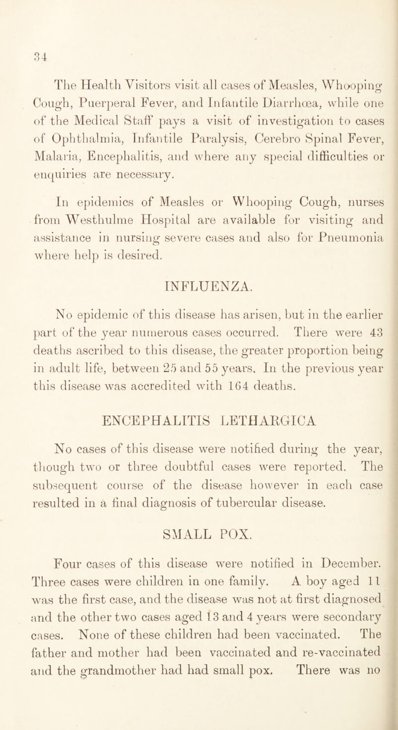 The Health Visitors visit all cases of Measles, Whooping Cough, Puerperal Fever, and Infantile Diarrhoea, while one of the Medical Staff pays a visit of investigation to cases of Ophthalmia, Infantile Paralysis, Cerebro Spinal Fever, Malaria, Encephalitis, and where any special difficulties or enquiries are necessary. In epidemics of Measles or Whooping Cough, nurses from Westhulme Hospital are available for visiting and assistance in nursing severe cases and also for Pneumonia where help is desired. INFLUENZA. No epidemic of this disease has arisen, but in the earlier part of the year numerous cases occurred. There were 43 deaths ascribed to this disease, the greater proportion being in adult life, between 25 and 55 years. In the previous year this disease was accredited with 164 deaths. ENCEPHALITIS LETHARGICA No cases of this disease were notified during the year, though two or three doubtful cases were reported. The subsequent course of the disease however in each case resulted in a final diagnosis of tubercular disease. SMALL POX. Four cases of this disease were notified in December. Three cases were children in one family. A boy aged 11 was the first case, and the disease was not at first diagnosed and the other two cases aged 13 and 4 years were secondary cases. None of these children had been vaccinated. The father and mother had been vaccinated and re-vaccinated and the grandmother had had small pox. There was no