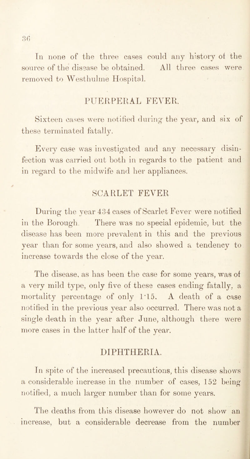 In none of the three cases could any history of the source of the disease be obtained. All three cases were removed to Westhulme Hospital. PUERPERAL FEVER, Sixteen cases were notified during the year, and six of these terminated fatally. Every case was investigated and any necessary disin¬ fection was carried out both in regards to the patient and in regard to the midwife and her appliances. SCARLET FEVER During the year 434 cases of Scarlet Fever were notified in the Borough. There was no special epidemic, but the disease has been more prevalent in this and the previous year than for some years, and also showed a tendency to increase towards the close of the year. The disease, as has been the case for some years, was of a very mild type, only five of these cases ending fatally, a mortality percentage of only IT5. A death of a case notified in the previous year also occurred. There was not a single death in the year after June, although there were more cases in the latter half of the year. DIPHTHERIA. In spite of the increased precautions, this disease shows a considerable increase in the number of cases, 152 being notified, a much larger number than for some years. The deaths from this disease however do not show an increase, but a considerable decrease from the number