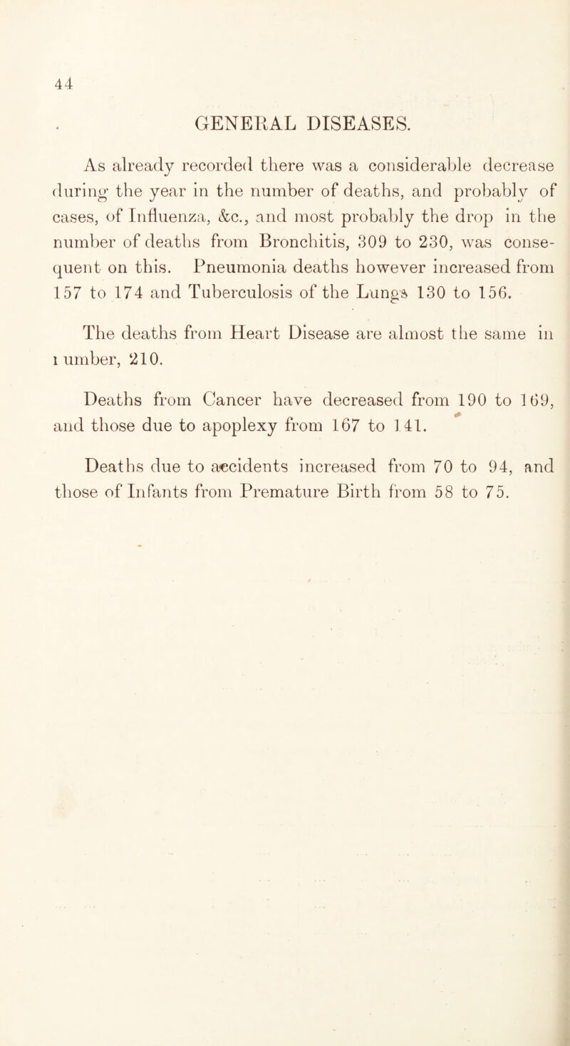 GENERAL DISEASES. As already recorded there was a considerable decrease during the year in the number of deaths, and probably of cases, of Influenza, &c., and most probably the drop in the number of deaths from Bronchitis, 309 to 230, was conse¬ quent on this. Pneumonia deaths however increased from 157 to 174 and Tuberculosis of the Lungs 130 to 156. The deaths from Heart Disease are almost the same in lumber, 210. Deaths from Cancer have decreased from 190 to 169, and those due to apoplexy from 167 to 141. Deaths due to accidents increased from 70 to 94, and those of Infants from Premature Birth from 58 to 75.