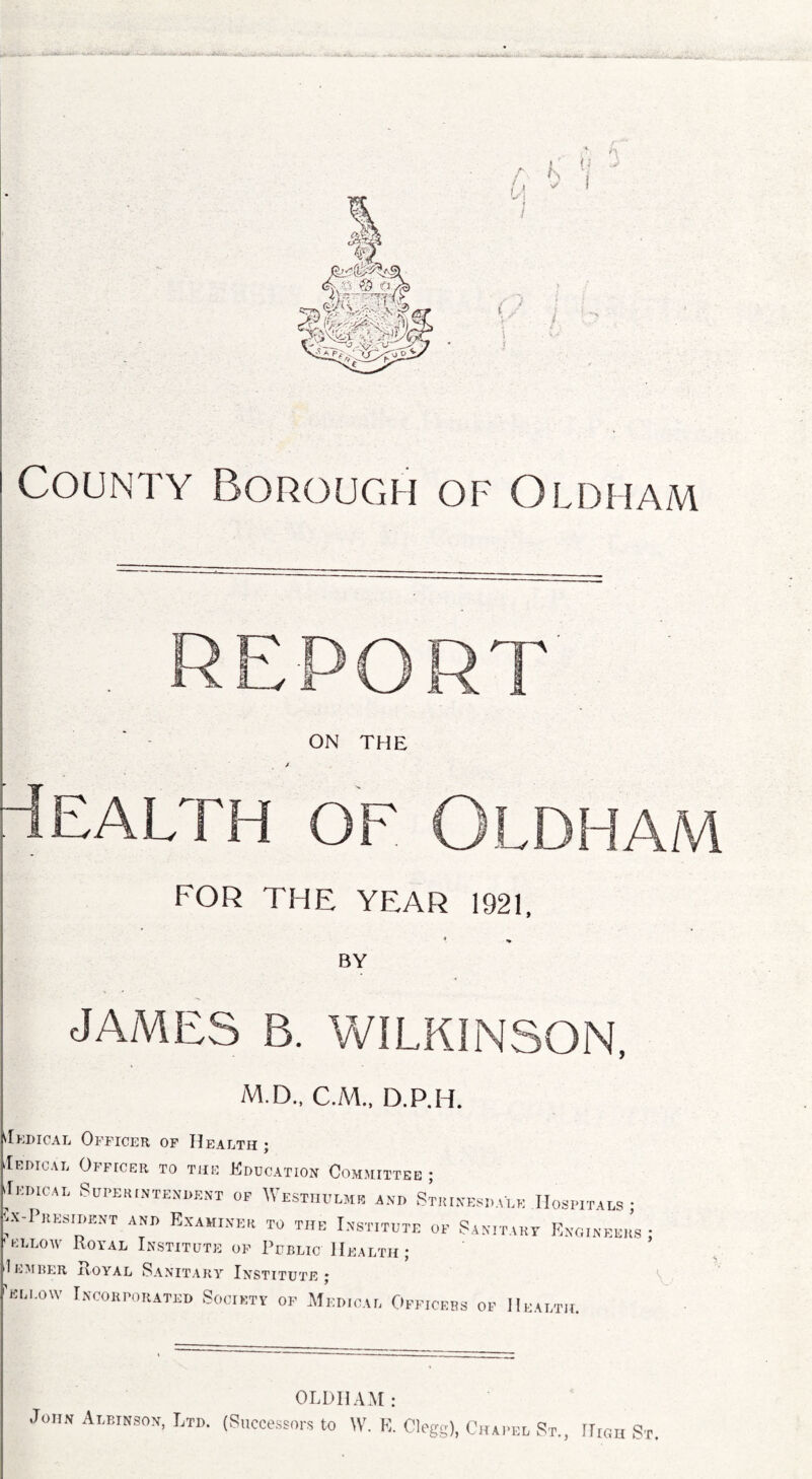 County Borough of Oldham Health of Oldham REPORT ON THE FOR THE YEAR 1921, BY JAMES B. WILKINSON, M.D., C.M., D.P.H. Tedical Officer of Health; .Ihdioai, Officer to tub Education Committee ; Iedical Superintendent of Westhvlmk and Strinesdalk Hospitals; ax -President and Examiner to the Institute of Sanitary Engineers • el low Royal Institute of Public Health ; 1 ember Royal Sanitary Institute; 'ellow Incorporated Society of Medical Officers of Health. OLDHAM: John Albinson, Ltd. (Successors to W. V, Clegg), Chapel St., High St.