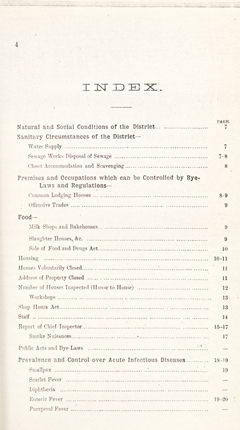 I ItT ID 3±3 IXL. PAGE. Natural and Social Conditions of the District. 7 Sanitary Circumstances of the District—' Water Supply . 7 Sewage Works Disposal of Sewage . 7-8 Closet Accommodation and Scavenging. 8 Premises and Occupations which can be Controlled by Bye- Laws and Regulations— Common Lodging Houses. 8-9 Offensive Trades . 9 Food- Milk Shops and Bakehouses. 9 Slaughter Houses, &c. 9 Sale of Food and Drugs Act. 10 Housing . 10-11 Houses Voluntarily Closed...'.. U Add ress of Property Closed . 11 Number of Houses Inspected (House to House) . 12 Workshops. 13 Shop Hours Act. 13 Staff . 14 Report of Chief Inspector. 15-17 Smoke Nuisances.-. 17 Public Acts and Bye-Laws ....A... — Prevalence and Control over Acute Infectious Diseases..... 18-19 Smallpox ..*... 19 Scarlet Fever . — Diphtheria . — Enteric Fever . 19-20 Puerperal Fever . —