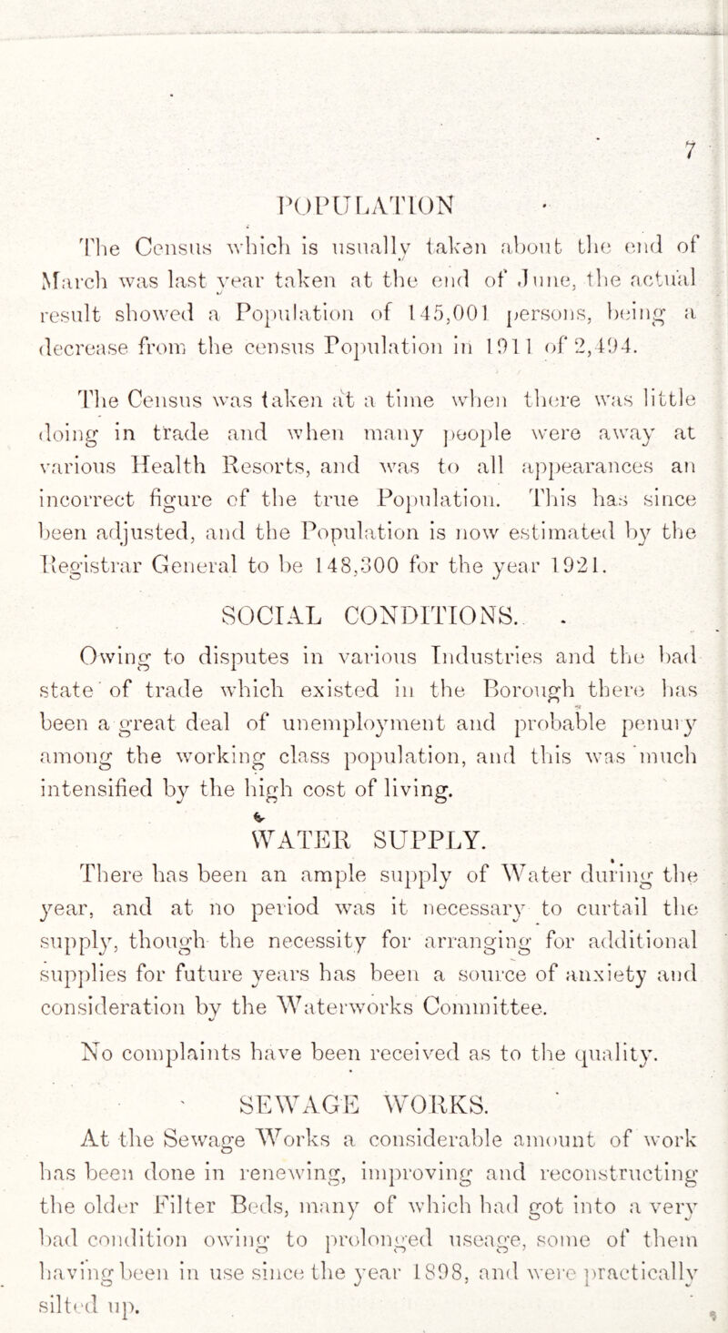 + A Y'iT POPULATION The Census which is usually taken about tlio end of March was last year taken at the end of June, the actual result showed a Population of 145,001 persons, being a decrease from the census Population in 1911 of 2,494. The Census was taken at a time when there was little doing in trade and when many people were away at various Health Resorts, and was to all appearances an incorrect figure of the true Population. This has since been adjusted, and the Population is now estimated by the Registrar General to be 148,300 for the year 1921. SOCIAL CONDITIONS. . Owing to disputes in various Industries and the had state of trade which existed in the Borough there has •JC been a great deal of unemployment and probable penury among the working class population, and this was much intensified by the high cost of living. WATER SUPPLY. There has been an ample supply of Water during the year, and at no period was it necessary to curtail the supply, though the necessity for arranging for additional supplies for future years has been a source of anxiety and consideration by the Waterworks Committee. No complaints have been received as to the quality. SEWAGE WORKS. At the Sewage Works a considerable amount of work o has been done in renewing, improving and reconstructing the older Filter Beds, many of which had got into a very bad condition owing to prolonged useage, some of them having been in use since the year 1898, and were practically silted up.