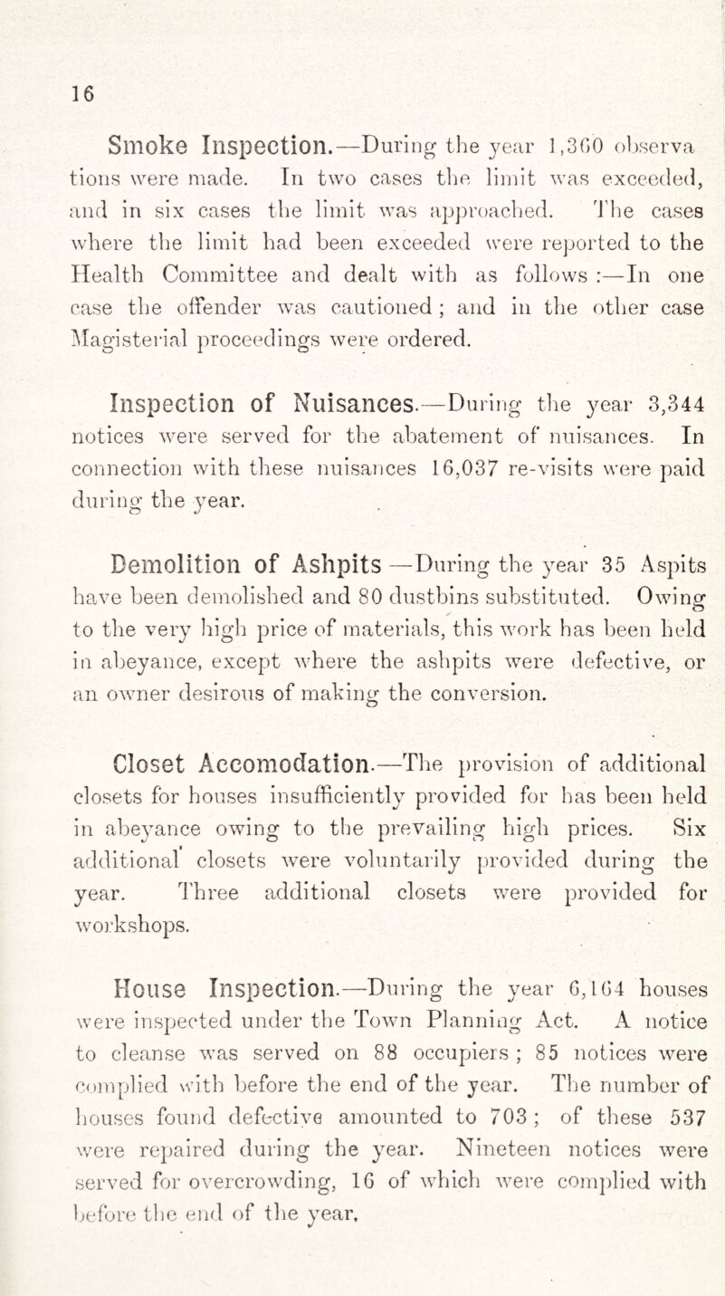 Smoko Inspection.—During the year 1,360 observa tions were made. In two cases the limit was exceeded, and in six cases the limit was approached. The cases where the limit had been exceeded were reported to the Health Committee and dealt with as follows :—In one case the offender was cautioned ; and in the other case Magisterial proceedings were ordered. Inspection of Nuisances.—During the year 3,344 notices were served for the abatement of nuisances. In connection with these nuisances 16,037 re-visits were paid during the }rear. Demolition of Ashpits —During the year 35 Aspits have been demolished and 80 dustbins substituted. Owing to the very high price of materials, this work has been held in abeyance, except where the ashpits were defective, or an owner desirous of making the conversion. Closet Accomodation.—The provision of additional closets for houses insufficiently provided for has been held in abeyance owing to the prevailing high prices. Six additional closets were voluntarily provided during the year. Three additional closets were provided for workshops. House Inspection.—During the year 6,164 houses were inspected under the Town Planning Act. A notice to cleanse was served on 88 occupiers ; 85 notices were complied with before the end of the year. The number of houses found defective amounted to 703 ; of these 537 were repaired during the year. Nineteen notices were served for overcrowding, 16 of which were complied with before the end of the year.