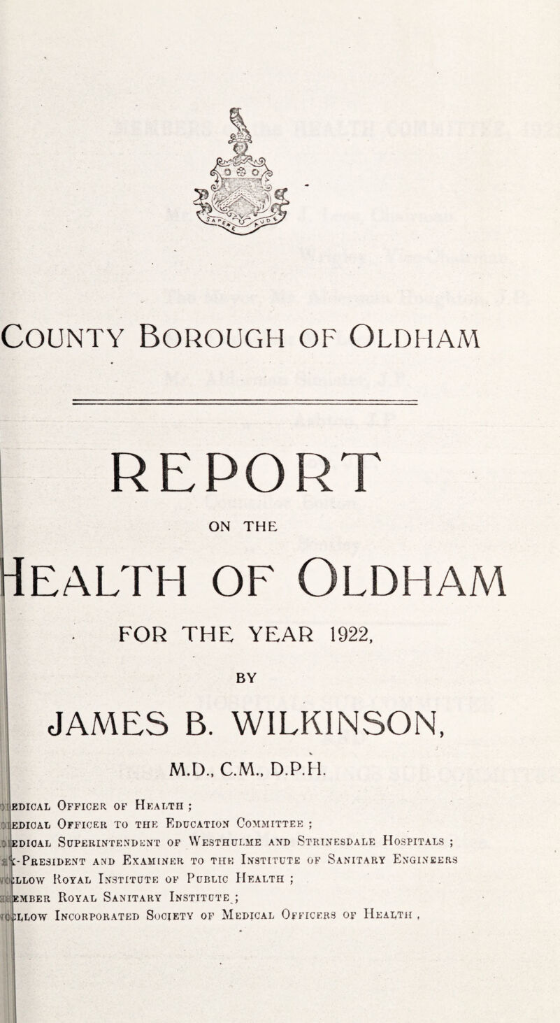 County Borough of Oldham report ON THE ealth of Oldham FOR THE YEAR 1922, BY JAMES B. WILKINSON, M.D., CM.. D.P.H. 01 edical Officer of Health ; 01edical Officer to the Education Committee ; : iedioal Superintendent of Westhulme and Strinesdale Hospitals ; A-President and Examiner to the Institute of Sanitary Engineers callow Royal Institute of Public Health ; ember Royal Sanitary Institute ; £LL0W Incorporated Society of Medical Officers of Health , ic