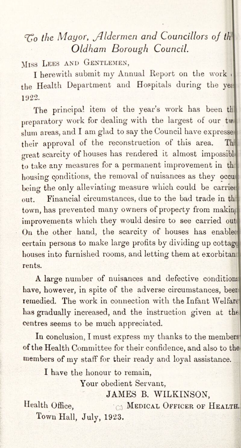 TTo the Mayor, jlldermen an^ Councillors oj th I Oldham Borough Council. I Miss Lees and Gentlemen, I I herewith submit rny Annual Report on the work J tlie Health Department and Hospitals during the yeq 1922. I The principal item of the year’s work has been till preparatory work for dealing with the largest of our tw j slum areas, and I am glad to say the Council have expressed their approval of the reconstruction of this area. Th j great scarcity of houses has rendered it almost impossible to take any measures for a permanent improvement in th housing conditions, the removal of nuisances as they occu! being the only alleviating measure which could be carried out. Financial circumstances, due to the bad trade in th I town, has prevented many owners of property from makirJi improvements which they would desire to see carried out On the other hand, the scarcity of houses has enablec certain persons to make large profits by dividing up cottagf, houses into furnished rooms, and letting them at exorbitant rents. A large number of nuisances and defective conditions have, however, in spite of the adverse circumstances, beer remedied. The work in connection with the Infant Welfare has gradually increased, and the instruction given at the centres seems to be much appreciated. In conclusion, I must express my thanks to the members of the Health Committee for their confidence, and also to the members of my staff for their ready and loyal assistance. I have the honour to remain, Your obedient Servant, JAMES B. WILKINSON, Health Office, -q Medical Officer of Health.