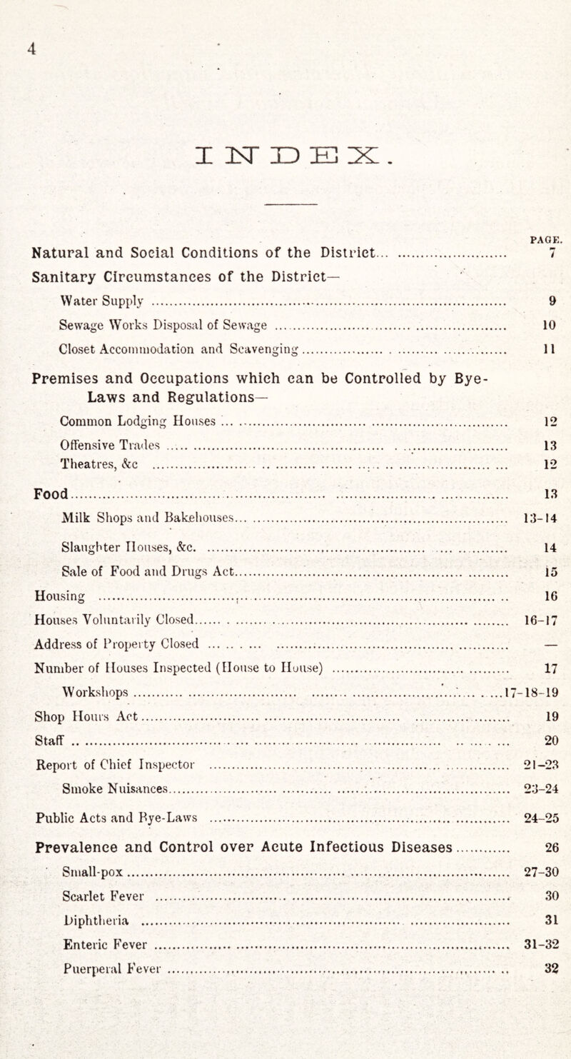 INDEX. PAGE. Natural and Social Conditions of the District. 7 Sanitary Circumstances of the District- Water Supply . 9 Sewage Works Disposal of Sewage . 10 Closet Accommodation and Scavenging... 11 Premises and Occupations which can be Controlled by Bye- Laws and Regulations— Common Lodging Houses .. 12 Offensive Trades . 13 Theatres, &c . 12 Food.'.. 13 Milk Shops and Bakehouses. 13-14 Slaughter Houses, &c. 14 Sale of Food and Drugs Act... 15 Housing .t. 16 Houses Voluntarily Closed. 16-17 Address of Property Closed . — Number of Houses Inspected (House to House) . 17 Workshops.*.17-18-19 Shop Hours Act. 19 Staff . 20 Report of Chief Inspector . 21-23 Smoke Nuisances. 23-24 Public Acts and Bye-Laws . 24-25 Prevalence and Control over Acute Infectious Diseases. 26 Smallpox. 27-30 Scarlet Fever . 30 Diphtheria . 31 Enteric Fever . 31-32 Puerperal Fever . 32