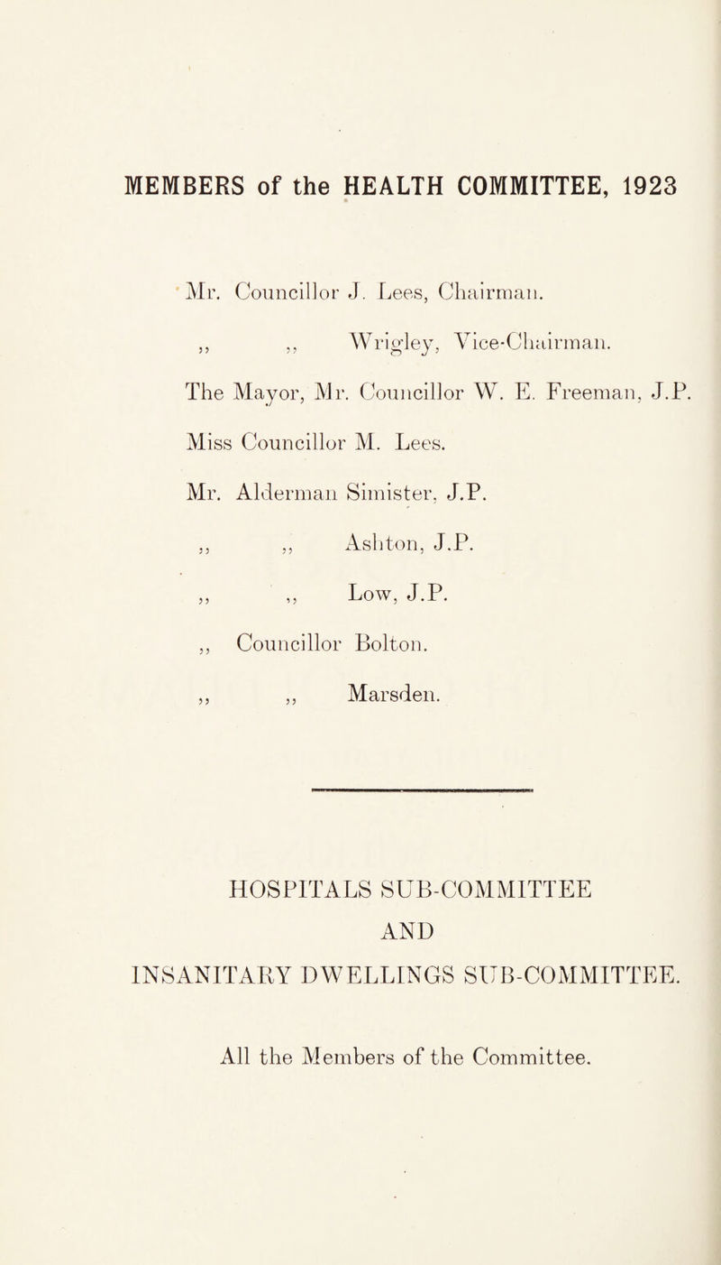 MEMBERS of the HEALTH COMMITTEE, 1923 Mr. Councillor J. Lees, Chairman. ,, ,, Wrigley, Vice-Chairman. The Mayor, Mr. Councillor W. E. Freeman, J.P. Miss Councillor M. Lees. Mr. Alderman Simister, J.P. ,, ,, Ashton, J.P. ,, ,, Low, J.P. ,, Councillor Bolton. ,, ,, Marsden. HOSPITALS SUB-COMMITTEE AND INSANITARY DWELLINGS SUB-COMMITTEE. All the Members of the Committee.