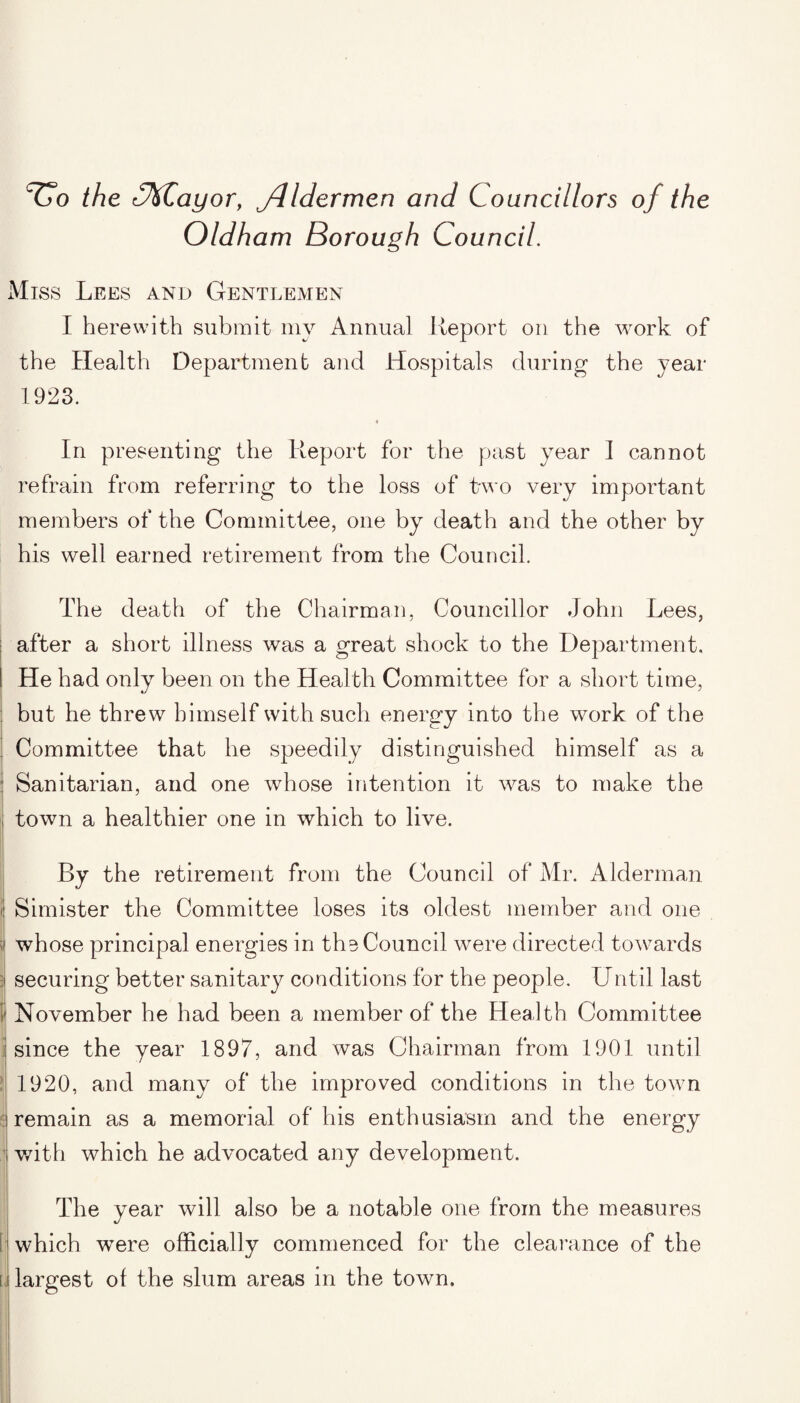 Vo the O&ayor, jdldermen and Councillors of the Oldham Borough Council. Miss Lees and Gentlemen I herewith submit my Annual Report on the work of the Health Department and Hospitals during the year 1923. « In presenting the Report for the past year I cannot refrain from referring to the loss of two very important members of the Committee, one by death and the other by his well earned retirement from the Council. The death of the Chairman, Councillor John Lees, after a short illness was a great shock to the Department. He had only been on the Health Committee for a short time, but he threw himself with such energy into the work of the Committee that he speedily distinguished himself as a Sanitarian, and one whose intention it was to make the i town a healthier one in which to live. By the retirement from the Council of Mr. Alderman i| Simister the Committee loses its oldest member and one i whose principal energies in the Council were directed towards l securing better sanitary conditions for the people. Until last ( November he had been a member of the Health Committee since the year 1897, and was Chairman from 1901 until 1920, and many of the improved conditions in the town remain as a memorial of his enthusiasm and the energy with which he advocated any development. The year will also be a notable one from the measures [ which were officially commenced for the clearance of the u largest of the slum areas in the town.