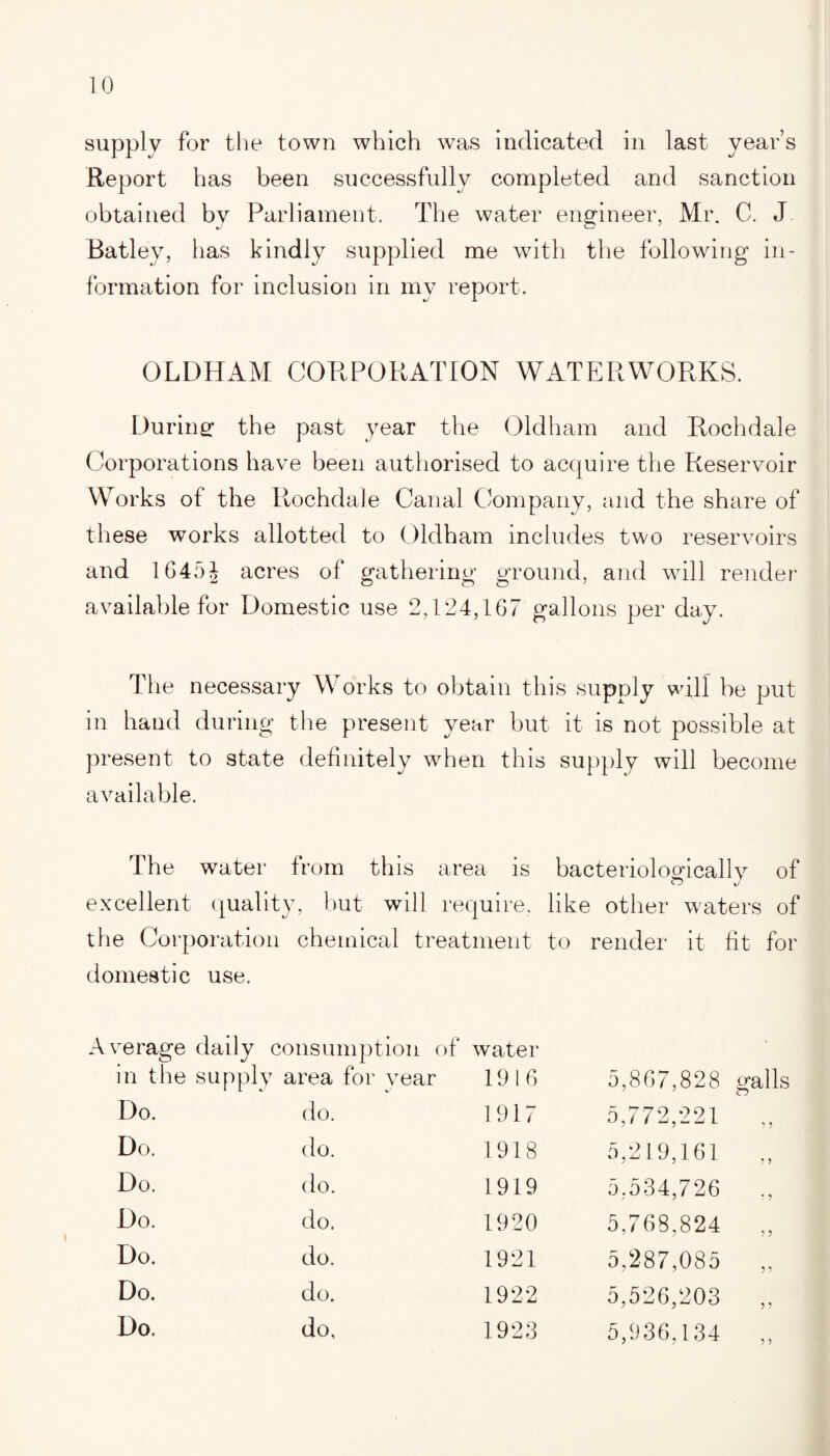 supply for the town which was indicated in last year’s Report has been successfully completed and sanction obtained by Parliament. The water engineer, Mr. C. J Batley, has kindly supplied me with the following in¬ formation for inclusion in my report. OLDHAM CORPORATION WATERWORKS. During* the past year the Oldham and Rochdale Corporations have been authorised to acquire the Reservoir Works of the Rochdale Canal Company, and the share of these works allotted to Oldham includes two reservoirs and 1645J acres of gathering ground, and will render available for Domestic use 2,124,167 gallons per day. The necessary Works to obtain this supply will be put in hand during the present year but it is not possible at present to state definitely when this supply will become available. The water from this area is bacteriologically of O J excellent quality, but will require, like other waters of the Corporation chemical treatment to render it fit for domestic use. Average daily consumption of water in the supply area for year 1916 5,867,828 galls Do. do. 1917 5,772,221 „ Do. do. 1918 5,219,161 Do. do. 1919 5,534,726 Do. do. 1920 5,768,824 „ Do. do. 1921 5,287,085 „ Do. do. 1922 5,526,203 ,, Do. do. 1923 5,936,134 „