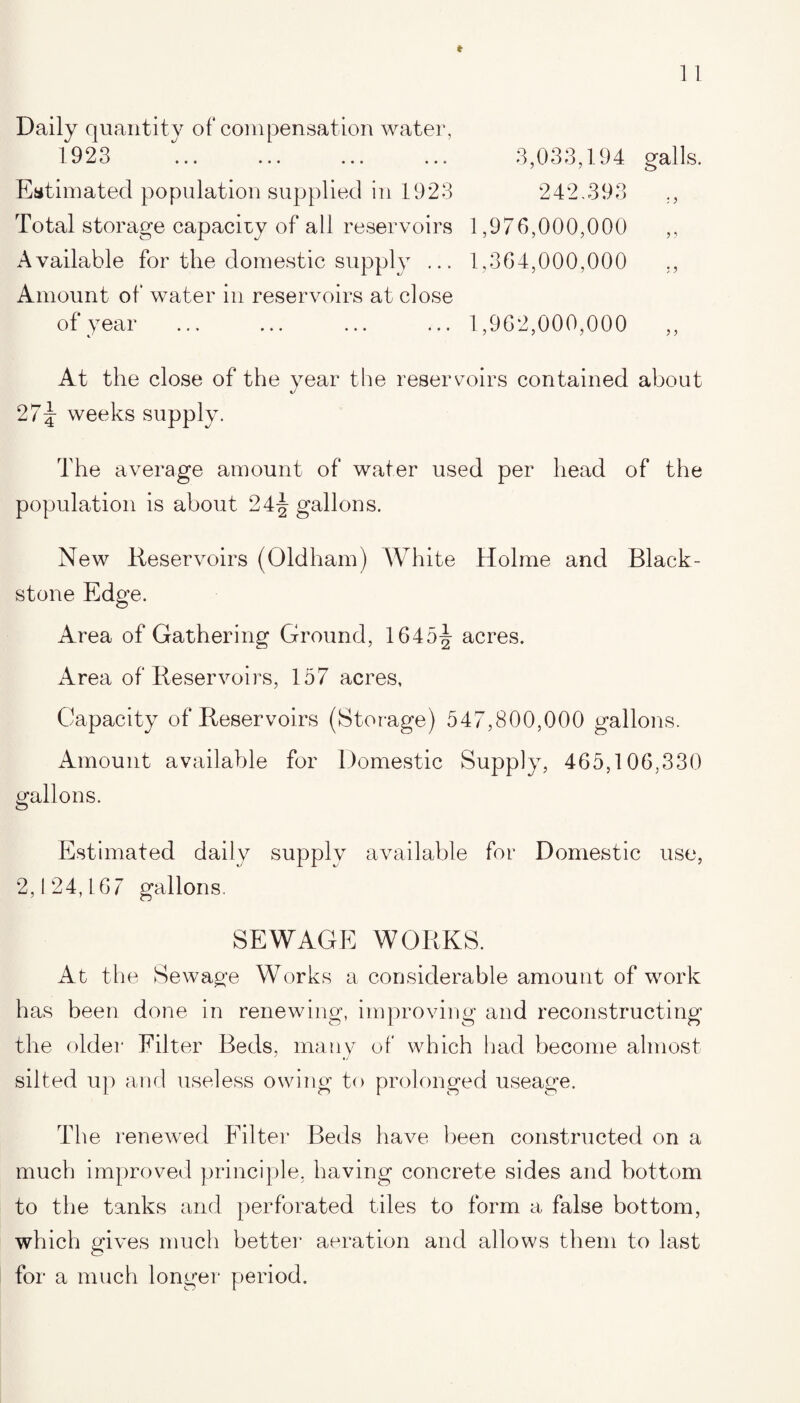 Daily quantity of compensation water, 1923 Estimated population supplied in 1923 Total storage capacity of all reservoirs Available for the domestic supply ... Amount of water in reservoirs at close of year 3,033,194 galls. 242,393 1,976,000,000 „ 1,364,000,000 „ 1,962,000,000 At the close of the year the reservoirs contained about 27\ weeks supply. The average amount of water used per head of the population is about 24^ gallons. New Reservoirs (Oldham) White Holme and Black- stone Edge. Area of Gathering Ground, 1645^- acres. Area of Reservoirs, 157 acres, Capacity of Reservoirs (Storage) 547,800,000 gallons. Amount available for Domestic Supply, 465,106,330 gallons. Estimated daily supply available for Domestic use, 2,124,167 gallons. SEWAGE WORKS. At the Sewage Works a considerable amount of work has been done in renewing, improving and reconstructing the older Filter Beds, many of which had become almost silted up and useless owing to prolonged useage. The renewed Filter Beds have been constructed on a much improved principle, having concrete sides and bottom to the tanks and perforated tiles to form a false bottom, which gives much better aeration and allows them to last for a much longer period.