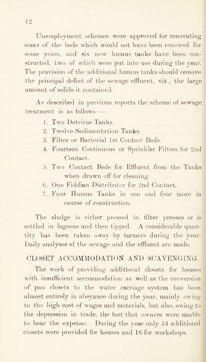 Unemployment schemes were approved for renovating some of the beds which would not have been renewed for some years, and six new humus tanks have been con¬ structed, two of which were put into use during the year. The provision of the additional humus tanks should remove the principal defect of the sewage effluent, viz , the large amount of solids it contained. As described in previous reports the scheme of sewage treatment is as follows :— 1. Two Detritus Tanks. 2. Twelve Sedimentation Tanks. 3. Filter or Bacterial 1st Contact Beds. 4. Fourteen Continuous or Sprinkler Filters for 2nd Contact. 5. Two Contact Beds for Effluent from the Tanks when drawn off for cleaning-. 6. One Fiddian Distributor for 2nd Contact. 7. Four Humus Tanks in use and four more in course of construction. The sludge is either pressed in filter presses or is settled in lagoons and then tipped. A considerable quan¬ tity has been taken away by farmers during the year. Daily analyses of the sewage and the effluent are made. CLOSET ACCOMMODATION AND SCAVENGING. The work of providing additional closets for houses with insufficient accommodation as well as the conversion of pan closets to the water carriage system has been almost entirely in abeyance during the year, mainly owing to the high cost of wages and materials, but also, owing to the depression in trade, the fact that owners were unable to bear the expense. During the year only 54 additional closets were provided for houses and 16 for workshops.