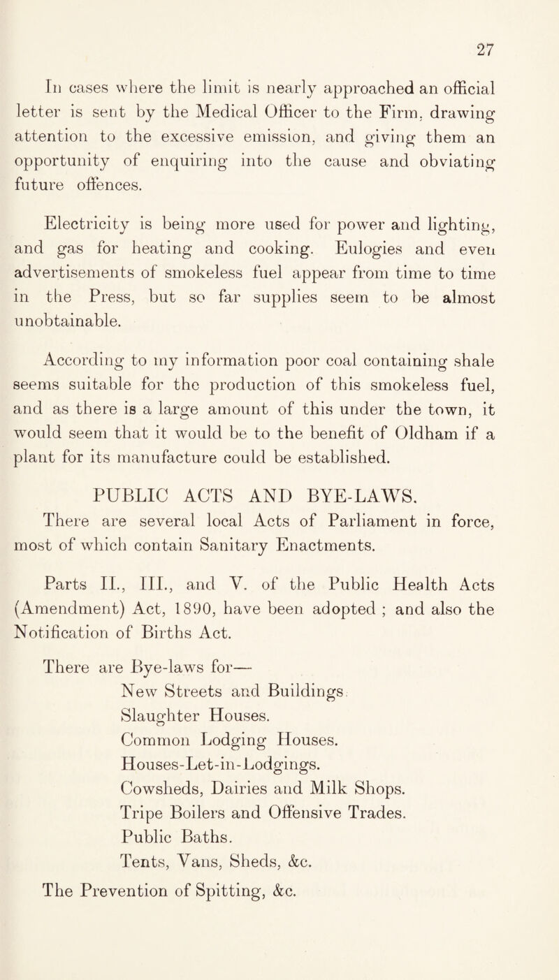 In cases where the limit is nearly approached an official letter is sent by the Medical Officer to the Firm, drawing attention to the excessive emission, and giving them an opportunity of enquiring into the cause and obviating future offences. Electricity is being more used for power and lighting, and gas for heating and cooking. Eulogies and even advertisements of smokeless fuel appear from time to time in the Press, but so far supplies seem to be almost unobtainable. According to my information poor coal containing shale seems suitable for the production of this smokeless fuel, and as there is a large amount of this under the town, it would seem that it would be to the benefit of Oldham if a plant for its manufacture could be established. PUBLIC ACTS ANI) BYE-LAWS. There are several local Acts of Parliament in force, most of which contain Sanitary Enactments. Parts II., III., and Y. of the Public Health Acts (Amendment) Act, 1890, have been adopted ; and also the Notification of Births Act. There are Bye-laws for—- New Streets and Buildings Slaughter Houses. Common Lodging Houses. Houses-Let-in-Lodgings. Cowsheds, Dairies and Milk Shops. Tripe Boilers and Offensive Trades. Public Baths. Tents, Vans, Sheds, &c. The Prevention of Spitting, &c.