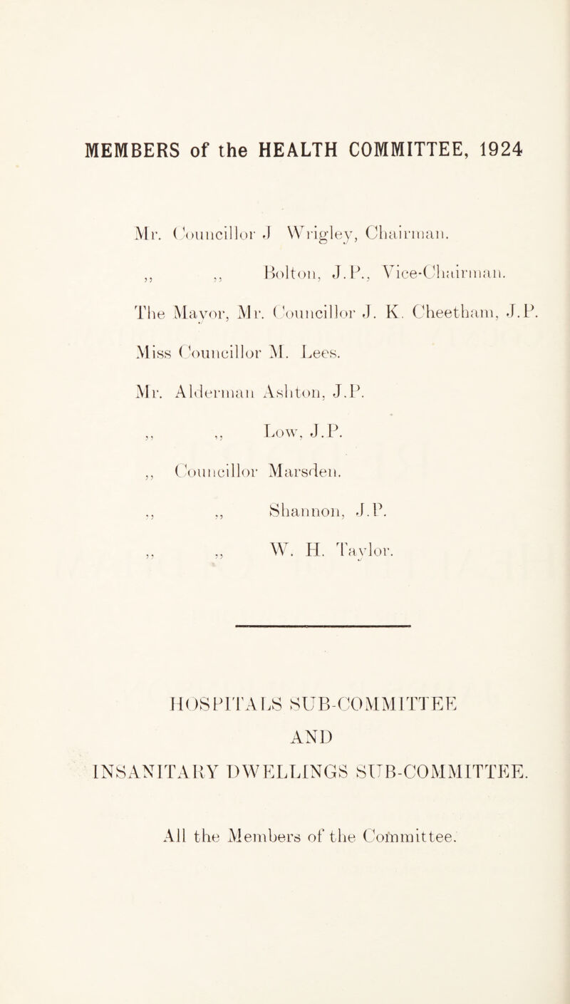 MEMBERS of the HEALTH COMMITTEE, 1924 Mr. Cc mncillor J Wrigley, Chairman. ,, ,, Bolton, J.P., Vice-Chairman. The Mayor, Mr. Councillor J. K. Cheetham, J.P. Miss Councillor M. Lees. Mr. Alderman Ashton, J.P. ,, ,, Low, J.P. ,, Councillor Marsden. ., ,, Shannon, J.P. W. H. Taylor. j j j j ^ H OS PIT A LS SUB-CO M M1 TIE E AND INSANITARY DWELLINGS SUB-COMMITTEE. All the Members of the Committee.