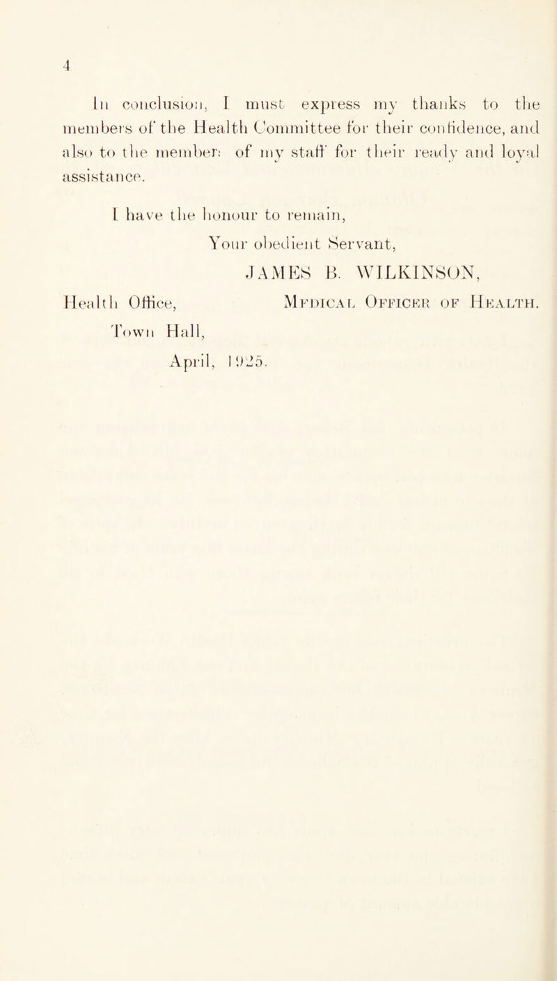 In conclusion, I must express my thanks to the members of the Health Committee for their confidence, and also to the member: of my staff for their ready and loyal assistance. 1 have the honour to remain, Your obedient Servant, JAMES B. WILKINSON, Health Office, Medical Officer of Health. Town Hall, April, I 925.