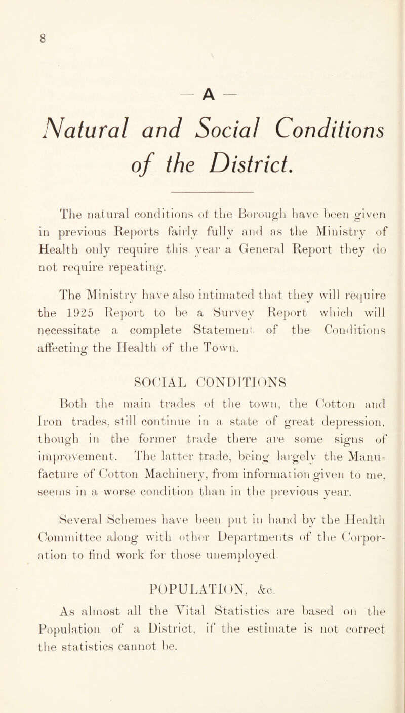 - A - Natural and Social Conditions of the District. The natural conditions ot the Borough have been given in previous Reports fairly fully and as the Ministry of Health only require this year a General Report they do not require repeating. The Ministry have also intimated that they will require the 1925 Report to be a Survey Report which will necessitate a complete Statement of the Conditions affecting: the Health of the Town. SOCIAL CONDITIONS Both the main trades of the town, the Cotton and Iron trades, still continue in a state of great depression, thou oil in the former trade there are some signs of improvement. The latter trade, being largely the Manu¬ facture of Cotton Machinery, from information given to me, seems in a worse condition than in the previous year. Several Schemes have been put in hand by the Health Committee along with other Departments of the Corpor¬ ation to find work for those unemployed. POPULATION, Ac. As almost all the Vital Statistics are based on the Population of a District, if the estimate is not correct the statistics cannot be.