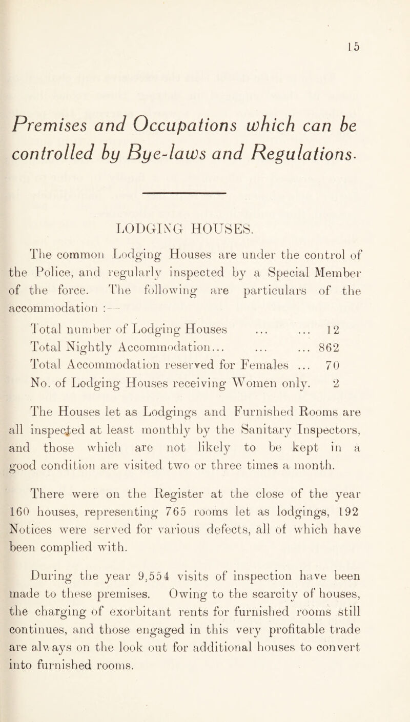 L 5 Premises and Occupations which can be controlled by Bye-laws and Regulations- LODGING HOUSES. The common Lodging Houses are under the control of the Police, and regularly inspected by a Special Member of the force. The following are particulars of the accommodation :~ rl otal number of Lodging Houses ... ... 12 Total Nightly Accommodation... ... ... 862 Total Accommodation reserved for Females ... 70 No. of Lodging Houses receiving Women only. 2 The Houses let as Lodgings and Furnished Rooms are all inspected at least monthly by the Sanitary Inspectors, and those which are not likely to be kept in a good condition are visited two or three times a month. CJ There were on the Register at the close of the year 160 houses, representing 765 rooms let as lodgings, 192 Notices were served for various defects, all of which have been complied with. During the year 9.554 visits of inspection have been made to these premises. Owing to the scarcity of houses, the charging of exorbitant rents for furnished rooms still continues, and those engaged in this very profitable trade are always on the look out for additional houses to convert into furnished rooms.