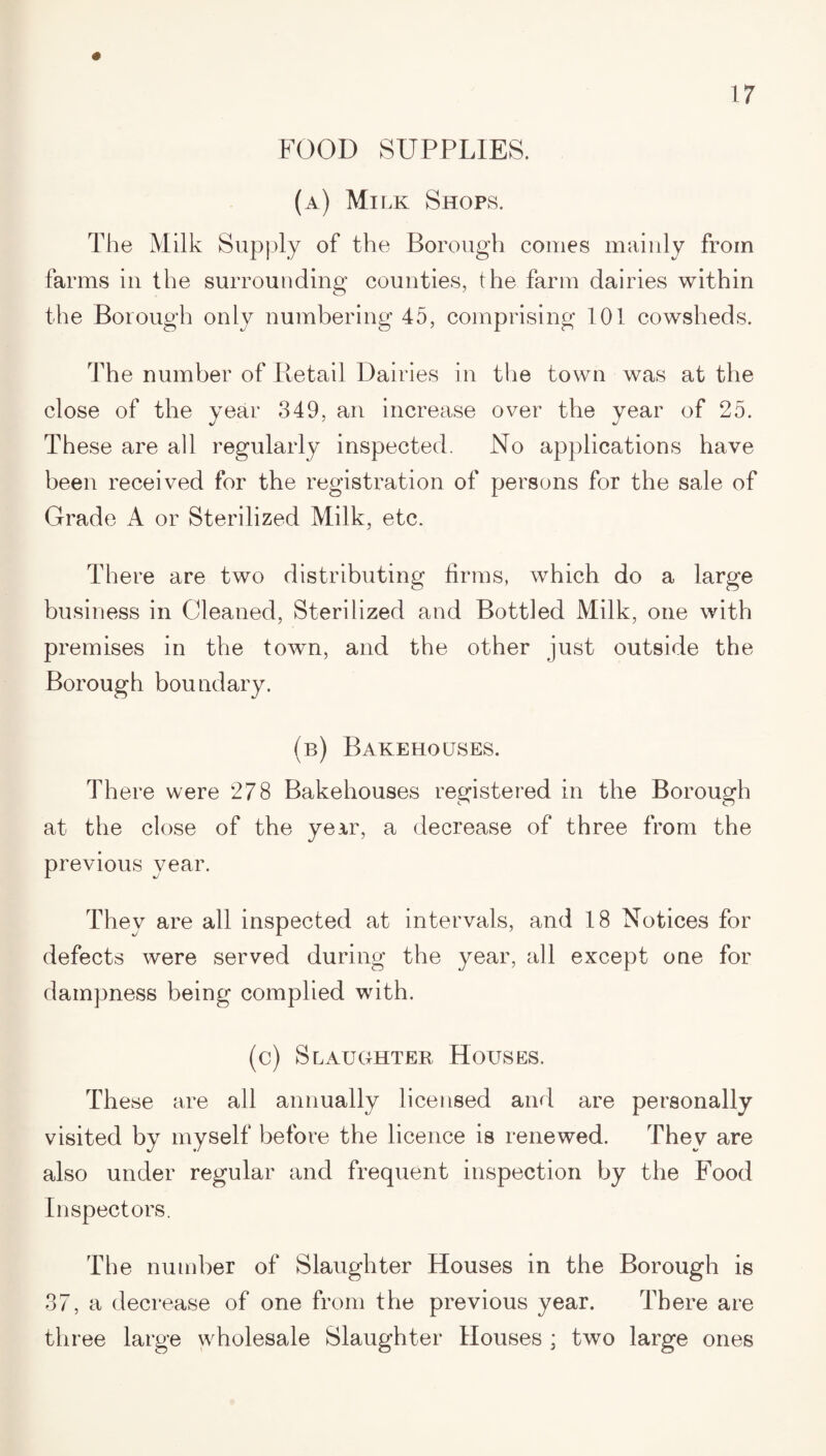 FOOD SUPPLIES. (a) Milk Shops. The Milk Supply of the Borough comes mainly from farms in the surrounding counties, the farm dairies within the Borough only numbering 45, comprising 101 cowsheds. The number of Retail Dairies in the town was at the close of the year 349, an increase over the year of 25. These are all regularly inspected. No applications have been received for the registration of persons for the sale of Grade A or Sterilized Milk, etc. There are two distributing firms, which do a large business in Cleaned, Sterilized and Bottled Milk, one with premises in the town, and the other just outside the Borough boundary. (b) Bakehouses. There were 278 Bakehouses registered in the Borough at the close of the year, a decrease of three from the previous year. They are all inspected at intervals, and 18 Notices for defects were served during the year, all except one for dampness being complied with. (c) Slaughter Houses. These are all annually licensed and are personally visited by myself before the licence is renewed. They are also under regular and frequent inspection by the Food Inspectors. The number of Slaughter Houses in the Borough is 37, a decrease of one from the previous year. There are three large wholesale Slaughter Houses ; two large ones