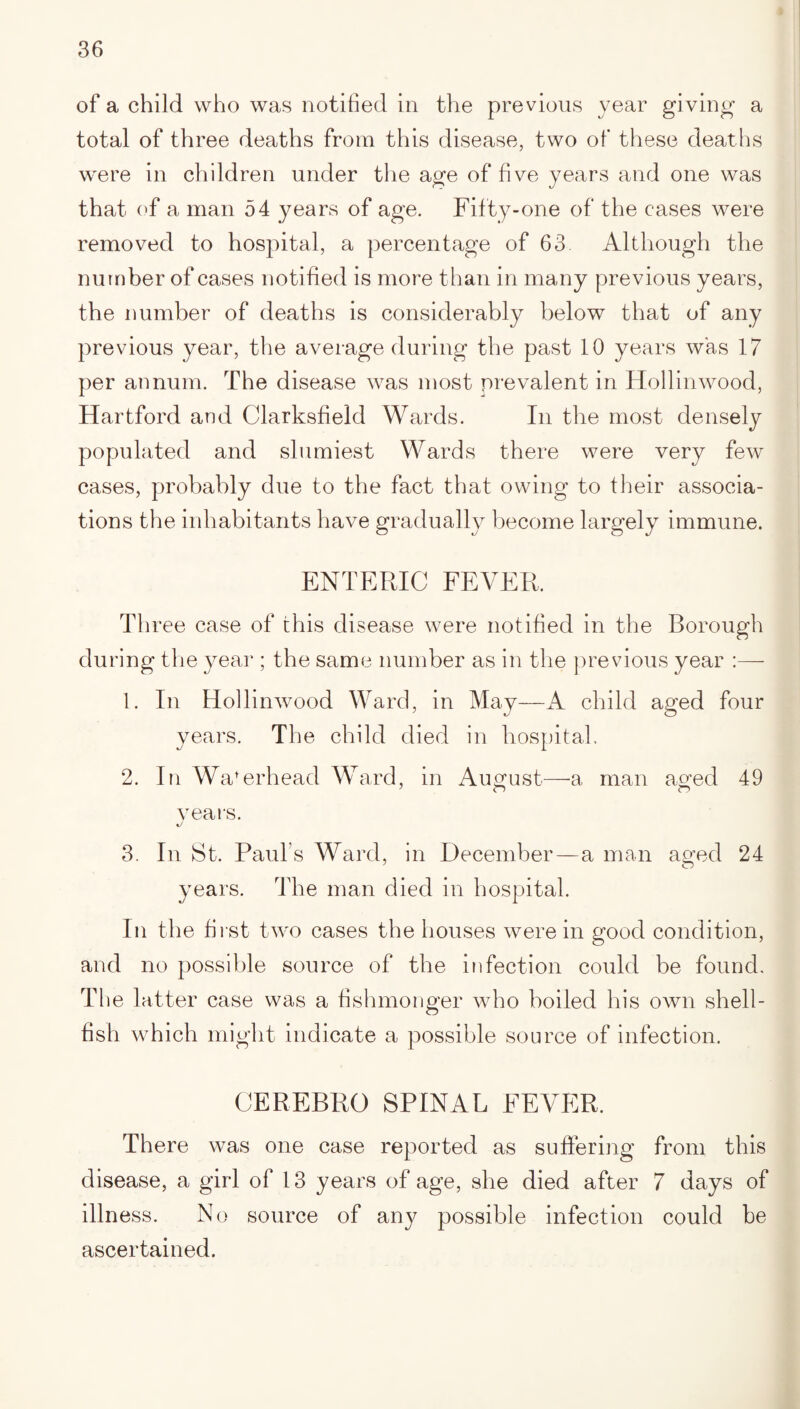 of a child who was notified in the previous year giving a total of three deaths from this disease, two of these deaths were in children under the age of five years and one was that of a man 54 years of age. Fifty-one of the cases were removed to hospital, a percentage of 63. Although the number of cases notified is more than in many previous years, the number of deaths is considerably below that of any previous year, the average during the past 10 years was 17 per annum. The disease was most prevalent in Hollinwood, Hartford and Clarksfield Wards. In the most densely populated and slumiest Wards there were very few cases, probably due to the fact that owing to their associa¬ tions the inhabitants have gradually become largely immune. ENTERIC FEVER. Three case of this disease were notified in the Borough during the year ; the same number as in the previous year :—- 1. In Hollinwood Ward, in May—A child aged four years. The child died in hospital. 2. In Wa’erhead Ward, in August—a man aged 49 7 O o years. 3. In St. Paul s Ward, in December—a man aged 24 years. The man died in hospital. In the first two cases the houses were in good condition, and no possible source of the infection could be found. The latter case was a fishmonger who boiled his own shell¬ fish which might indicate a possible source of infection. CEREBRO SPINAL FEVER. There was one case reported as suffering from this disease, a girl of 13 years of age, she died after 7 days of illness. No source of any possible infection could be ascertained.