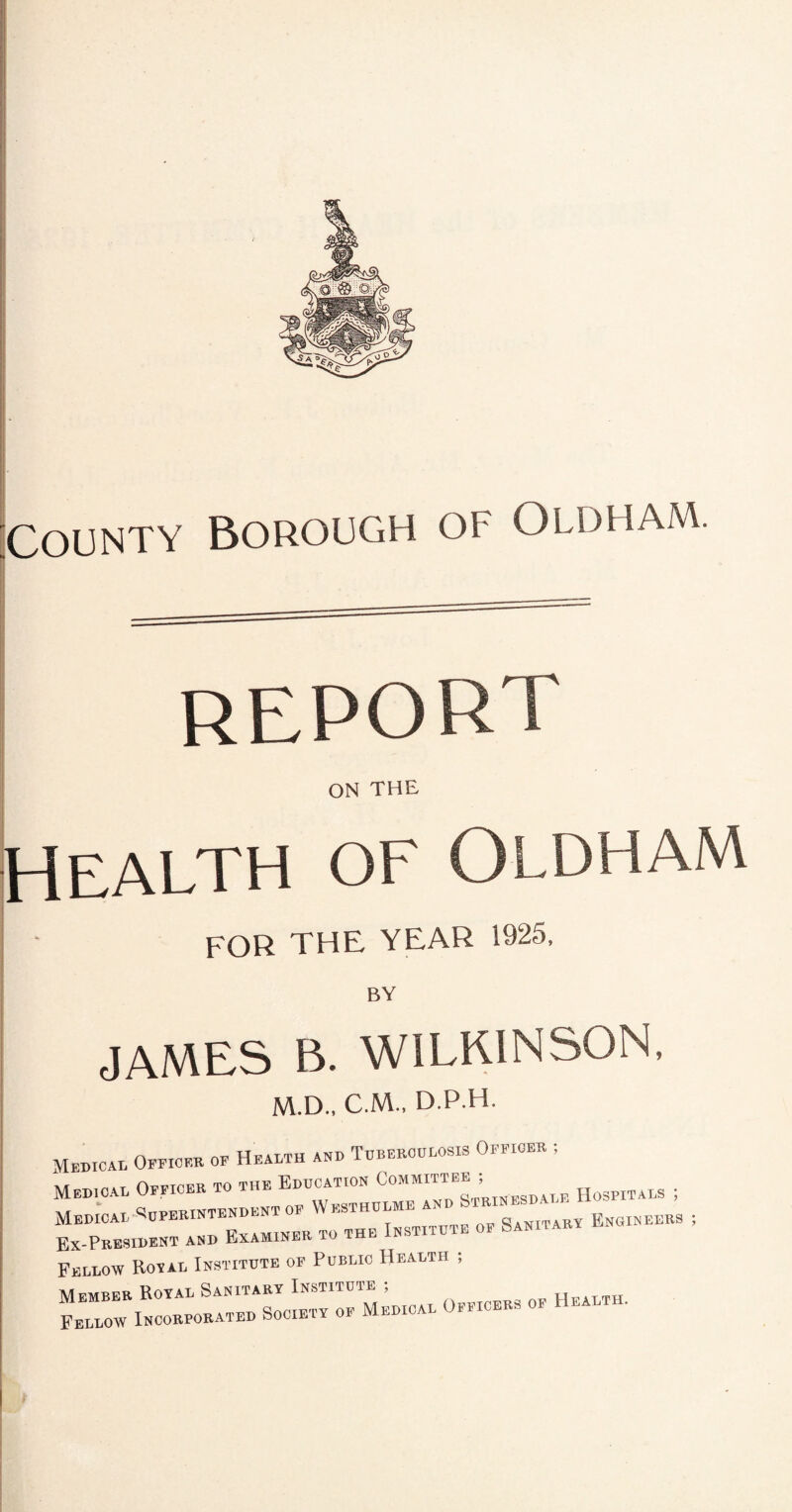 report ON THE Health os' Oldham FOR THE YEAR 1925, BY JAMES B. WILKINSON. M.D., C.M., D.P.H. Medical Office* of Health aid Tubehoulosis Office* ; _ iviMivrpH to the Institute of oanii ak y Ex-President and Examiner to m Fellow Royal Institute of Public Health ; I-—«— -