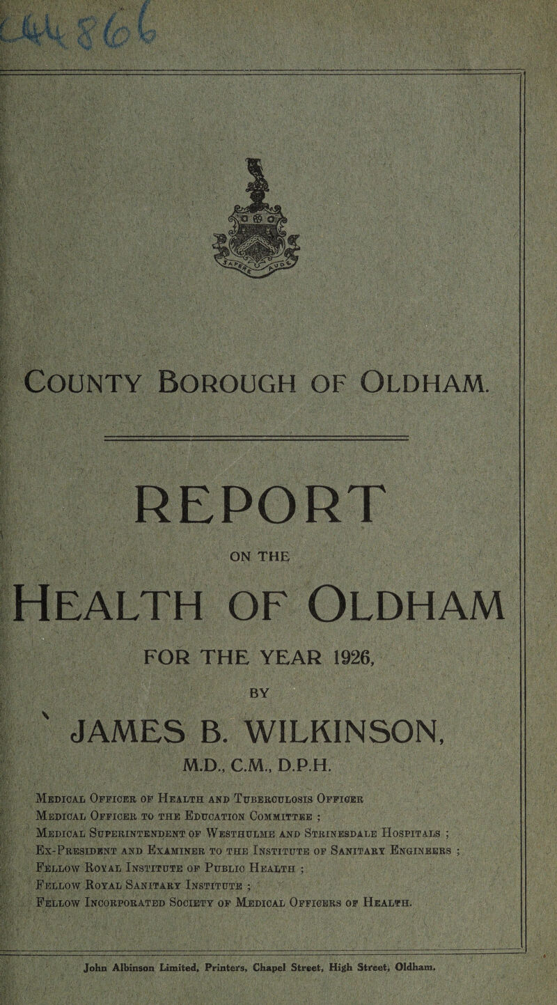 REPORT ON THE Health of Oldham FOR THE YEAR 1926. BY  ' JAMES B. WILKINSON, M.D., C.M.. D.P.H. Medical Officer of Health and Tuberculosis Officer Medical Officer to the Education Committee ; Medical Superintendent of Westhulme and Strinesdale Hospitals ; Ex-President and Examiner to the Institute of Sanitary Engineers ; Fellow Royal Institute OF Public Health ; Fellow Royal Sanitary Institute ; Fellow Incorporated Society of Medical Officers of Health. John Albinson Limited, Printeifs, Chapel Street, High Stifeet^ Oldham,