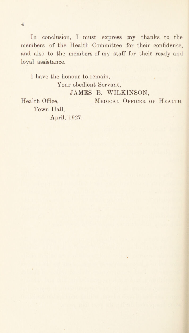 III conclusion, I must express my thanks to the members of the Health Committee for their confidence, and also to the members of my staff for their ready and loyal assistance. I have the honour to remain. Your obedient Servant, JAMES B. WILKINSON, Health Office, Medical Officer of Health. Town Hall, April, 1927.