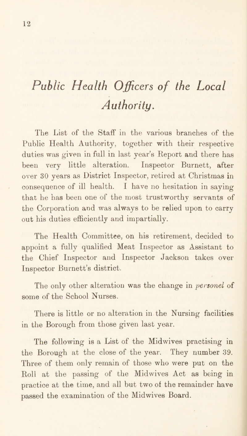 Public Health Officers of the Local Authority. The List of the Staff in the various branches of the Public Health Authority, together with their respective duties was given in full in last year's Heport and there has been very little alteration. Inspector Burnett, after over 30 years as District Inspector, retired at Christmas in consequence of ill health. I have no hesitation in saying that he has been one of the most trustworthy servants of the Corporation and was always to be relied upon to carry out his duties efficiently and impartially. The Health Committee, on his retirement, decided to appoint a fully qualified Meat Inspector as Assistant to the Chief Inspector and Inspector Jackson takes over Inspector Burnett's district. The only other alteration was the change in personel of some of the School Nurses. There is little or no alteration in the Nursing facilities in the Borough from those given last year. The following is a List of the Mid wives practising in the Borough at the close of the year. They number 39. Three of them only remain of those who were put on the Boll at the passing of the Midwives Act as being in practice at the time, and all but two of the remainder have passed the examination of the Mid wives Board.