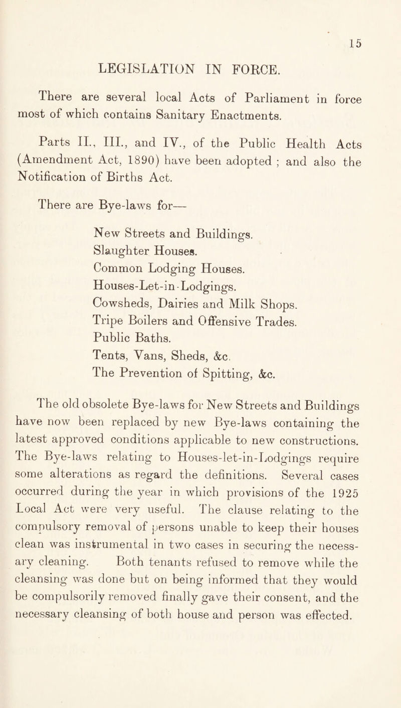 LEGISLATION IN FORCE. There are several local Acts of Parliament in force most of which contains Sanitary Enactments. Parts II., III., and lY., of the Public Health Acts (Amendment Act, 1890) have been adopted ; and also the Notification of Births Act. There are Bye -laws for— New Streets and Buildings. Slaughter Houses. Common Lodging Houses. Houses-Let-in-Lodgings. Cowsheds, Dairies and Milk Shops. Tripe Boilers and Offensive Trades. Public Baths. Tents, Vans, Sheds, &c, The Prevention of Spitting, &;c. 1 he old obsolete Bye-laws for New Streets and Buildings have now been replaced by new Bye-laws containing the latest approved conditions applicable to new constructions. The Bye-laws relating to Houses-let-in-Lodgings require some alterations as regard the definitions. Several cases occurred during the year in which provisions of the 1925 Local Act were very useful. The clause relating to the compulsory removal of persons unable to keep their houses clean was instrumental in two cases in securing: the necess- ary cleaning. Both tenants refused to remove while the cleansing was done but on being informed that they would be compulsorily removed finally gave their consent, and the necessary cleansing of both house and person was effected.