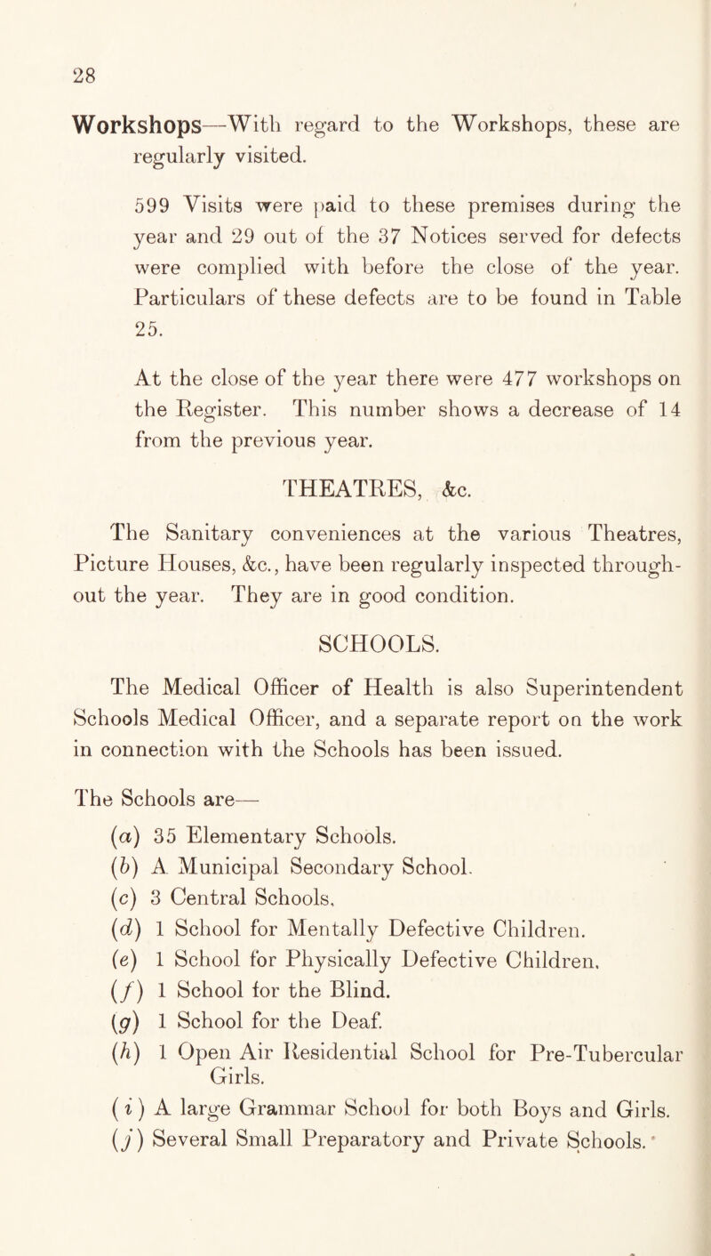 Workshops—With regard to the Workshops, these are regularly visited. 599 Visits were |)aid to these premises during the year and 29 out of the 37 Notices served for defects were complied with before the close of the year. Particulars of these defects are to be found in Table 25. At the close of the year there were 477 workshops on the Register. This number shows a decrease of 14 from the previous year. THEATRES, (fee. The Sanitary conveniences at the various Theatres, Picture Houses, (fee., have been regularly inspected through¬ out the year. They are in good condition. SCHOOLS. The Medical Officer of Health is also Superintendent Schools Medical Officer, and a separate report on the work in connection with the Schools has been issued. The Schools are— (a) 35 Elementary Schools. (b) A Municipal Secondary School. (c) 3 Central Schools, (d) 1 School for Mentally Defective Children. (e) 1 School for Physically Defective Children. (/) 1 School for the Blind. [9) 1 School for the Deaf. (A) 1 Open Air Residential School for Pre-Tubercular Girls. (1) A large Grammar School for both Boys and Girls. {j) Several Small Preparatory and Private Schools.'