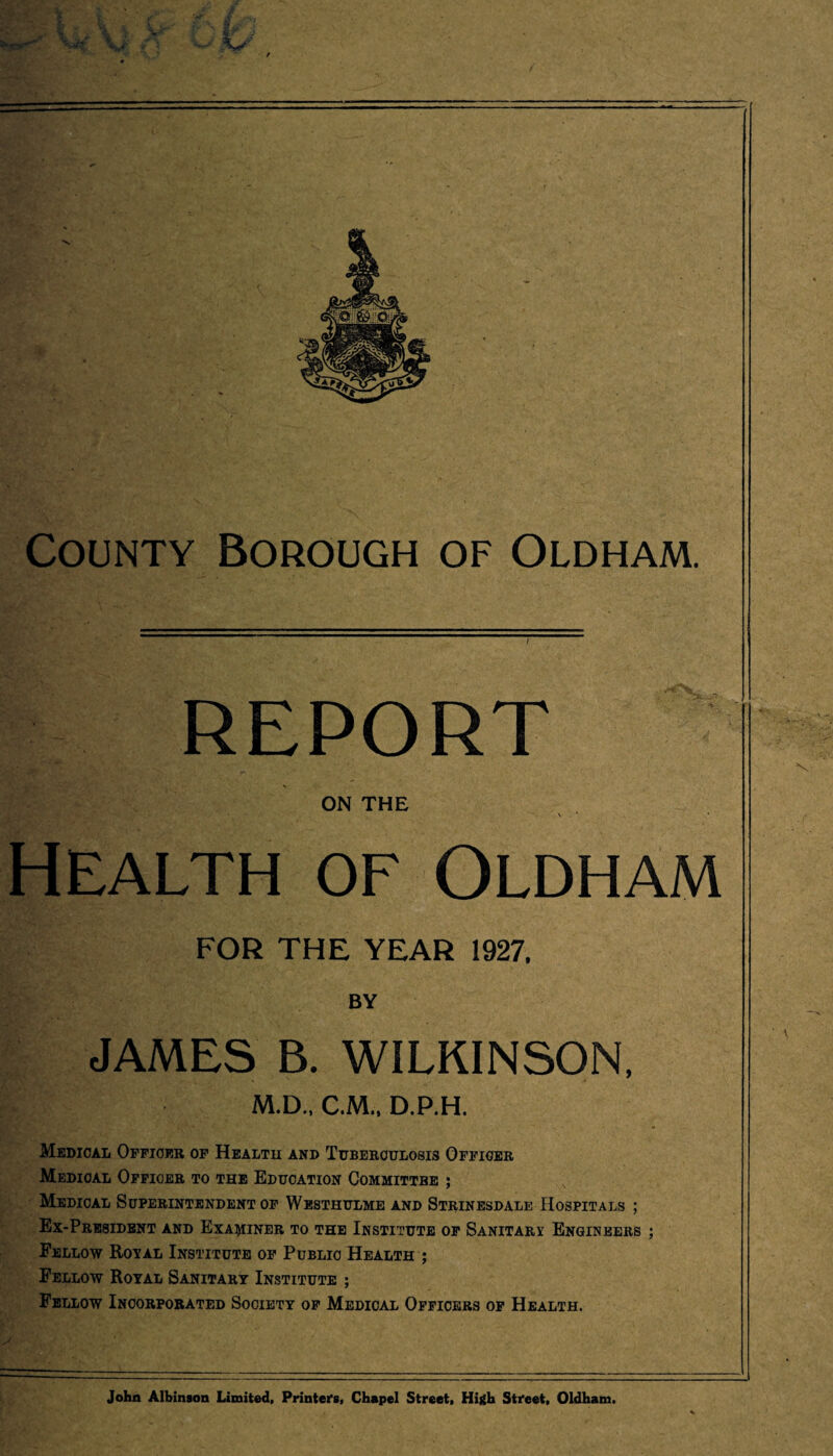 report on the \ . * • Health of Oldham FOR THE YEAR 1927. BY JAMES B. WILKINSON, M.D., C.M., D.P.H. Medical Officer of Health and Tuberculosis Officer Medical Officer to the Education Committbe ; Medical Superintendent of Westhulme and Strinesdale Hospitals ; Ex-President and Examiner to the Institute of Sanitary Engineers ; Fellow Royal Institute of Public Health ; Fellow Royal Sanitary Institute ; Fellow Incorporated Society of Medical Officers of Health. John Albinson Limited, Printers, Chapel Street, High Street, Oldham.