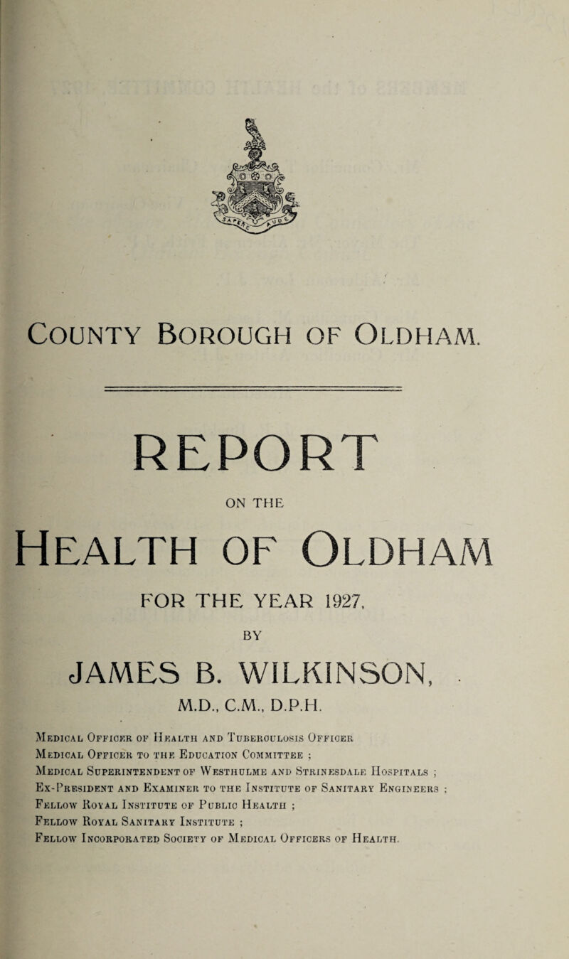 report on the Health of Oldham FOR THE YEAR 1927, BY JAMES B. WILKINSON, M.D., C.M., D.P.H. Medical Officer of Health and Tuberculosis Officer Medical Officer to the Education Committee ; Medical Superintendent of Westhulme and Strinesdale Hospitals ; Ex-President and Examiner to the Institute of Sanitary Engineers ; Fellow Royal Institute of Public Health ; Fellow Royal Sanitary Institute ; Fellow Incorporated Society of Medical Officers of Health.