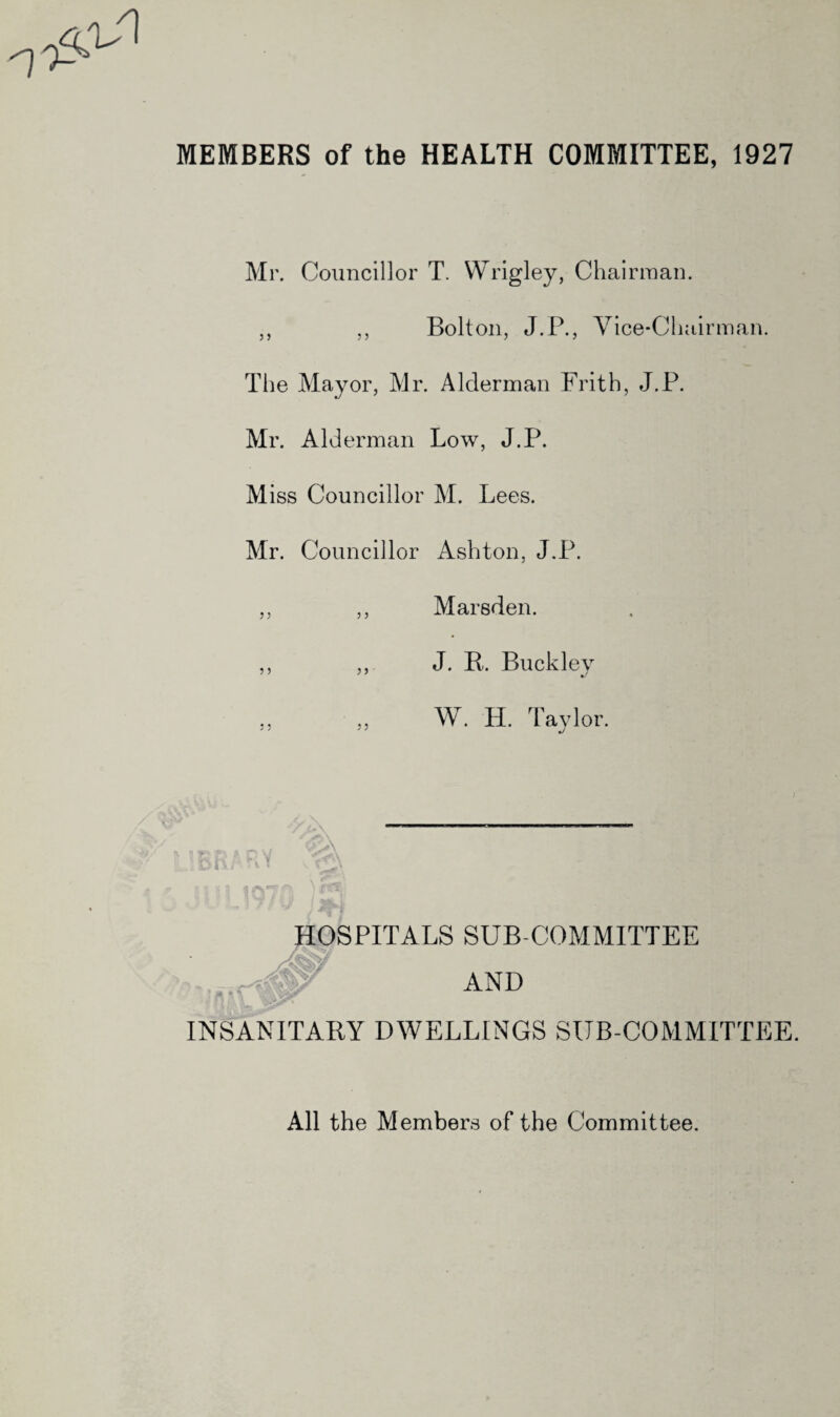 MEMBERS of the HEALTH COMMITTEE, 1927 7i--> Mr. Councillor T. Wrigley, Chairman. ,, „ Bolton, J.P., Vice-Chairman. The Mayor, Mr. Alderman Frith, J.P. Mr. Alderman Low, J.P. Miss Councillor M. Lees. Mr. Councillor Ashton, J.P. ^i--> J J Marsden. J. R. Buck lev W. H. Taylor. HOSPITALS SUB COMMITTEE AND INSANITARY DWELLINGS SUB-COMMITTEE. All the Members of the Committee.