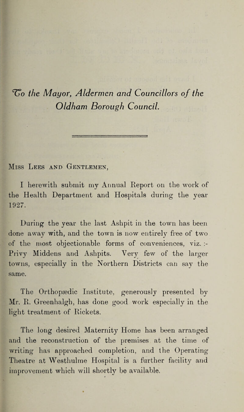 ^o the Mayor, Aldermen and Councillors of the Oldham Borough Council. Miss Lees and Gentlemen, I herewith submit my Annual Report on the work of the Health Department and Hospitals during the year 1927. During the year the last Ashpit in the town has been done away with, and the town is now entirely free of two of the most objectionable forms of conveniences, viz. Privy Middens and Ashpits. Very few of the larger towns, especially in the Northern Districts can say the same. The Orthopaedic Institute, generously presented by Mr. R. Greenhalgh, has done good work especially in the lio’ht treatment of Rickets. © The long desired Maternity Home has been arranged and the reconstruction of the premises at the time of writing has approached completion, and the Operating Theatre at Westhulme Hospital is a further facility and improvement which will shortly be available.