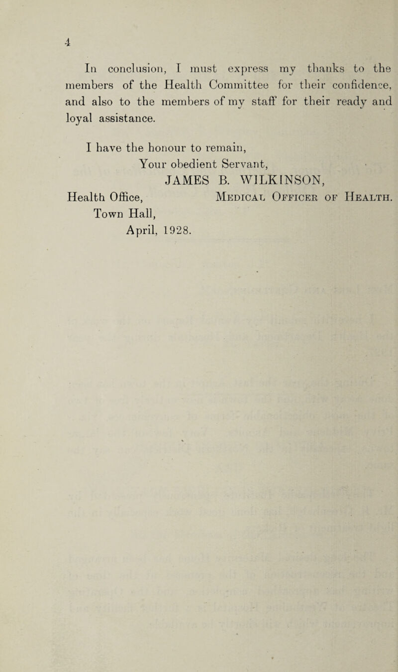 In conclusion, I must express my thanks to the members of the Health Committee for their confidence, and also to the members of my staff for their ready and loyal assistance. I have the honour to remain, Your obedient Servant, JAMES B. WILKINSON, Health Office, Medical Officer of Health. Town Hall, April, 1928.