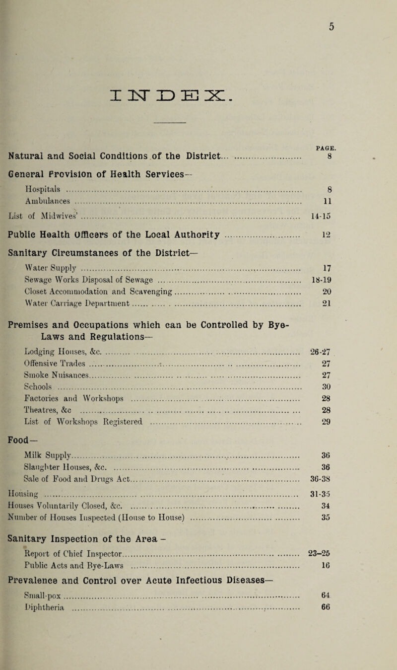 I1TDE 1X1. PAGE. Natural and Social Conditions of the District. 8 General Provision of Health Services— Hospitals . 8 Ambulances . 11 List of Midwives’. 14-15 Public Health Officers of the Local Authority . 12 Sanitary Circumstances of the District- Water Supply . 17 Sewage Works Disposal of Sewage . 18-19 Closet Accommodation and Scavenging. 20 Water Carriage Department. 21 Premises and Occupations which can be Controlled by Bye- Laws and Regulations— Lodging Houses, &c. 26-27 Offensive Trades .:. 27 Smoke Nuisances. 27 Schools . 30 Factories and Workshops . 28 Theatres, &c . 28 List of Workshops Registered . 29 Food- Milk Supply. 36 Slaughter Houses, &c. 36 Sale of Food and Drugs Act. 36-38 Housing .!. 31-35 Houses Voluntarily Closed, &c. 34 Number of Houses Inspected (House to House) . 35 Sanitary Inspection of the Area - Report of Chief Inspector. 23-25 Public Acts and Bye-Laws . 16 Prevalence and Control over Acute Infectious Diseases— Smallpox. 64 Diphtheria . 66